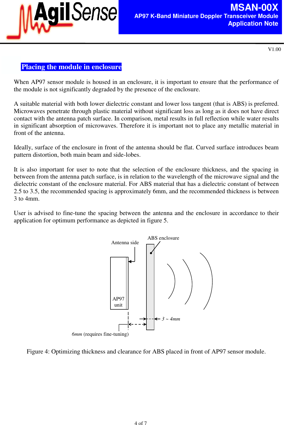  4 of 7   MSAN-00X AP97 K-Band Miniature Doppler Transceiver Module   Application Note V1.00  7.  Placing the module in enclosure  When AP97 sensor module is housed in an enclosure, it is important to ensure that the performance of the module is not significantly degraded by the presence of the enclosure.  A suitable material with both lower dielectric constant and lower loss tangent (that is ABS) is preferred. Microwaves penetrate through plastic material without significant loss as long as it does not have direct contact with the antenna patch surface. In comparison, metal results in full reflection while water results in significant absorption of microwaves. Therefore it is important not to place any metallic material in front of the antenna.  Ideally, surface of the enclosure in front of the antenna should be flat. Curved surface introduces beam pattern distortion, both main beam and side-lobes.     It is also important  for  user to note that the selection of the enclosure thickness, and the spacing in between from the antenna patch surface, is in relation to the wavelength of the microwave signal and the dielectric constant of the enclosure material. For ABS material that has a dielectric constant of between 2.5 to 3.5, the recommended spacing is approximately 6mm, and the recommended thickness is between 3 to 4mm.  User is advised to fine-tune the spacing between the antenna and the enclosure in accordance to their application for optimum performance as depicted in figure 5.                    Figure 4: Optimizing thickness and clearance for ABS placed in front of AP97 sensor module.    3 ~ 4mm    ABS enclosure Antenna side 6mm (requires fine-tuning)  AP97 unit 