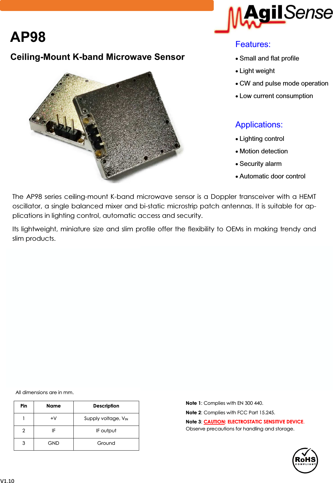 sϭ͘ϭϬ)HDWXUHVx6PDOODQGIODWSURILOHx/LJKWZHLJKWx&amp;:DQGSXOVHPRGHRSHUDWLRQx/RZFXUUHQWFRQVXPSWLRQ$SSOLFDWLRQVx/LJKWLQJFRQWUROx0RWLRQGHWHFWLRQx6HFXULW\DODUPx$XWRPDWLFGRRUFRQWUROThe AP98 series ceiling-mount K-band microwave sensor is a Doppler  transceiver with a HEMT oscillator, a single balanced mixer and bi-static microstrip patch antennas. It is suitable for ap-plications in lighting control, automatic access and security.  Its lightweight, miniature size and slim profile offer the flexibility to OEMs in making trendy and slim products. $3&amp;HLOLQJ-0RXQW.-EDQG0LFURZDYH6HQVRUPin  Name  Description 1  +V  Supply voltage, VIN2  IF  IF output 3  GND  Ground All dimensions are in mm.  Note 1: Complies with EN 300 440. Note 2: Complies with FCC Part 15.245.  Note 3: CAUTION: ELECTROSTATIC SENSITIVE DEVICE.Observe precautions for handling and storage.0RGXOH2XWOLQH