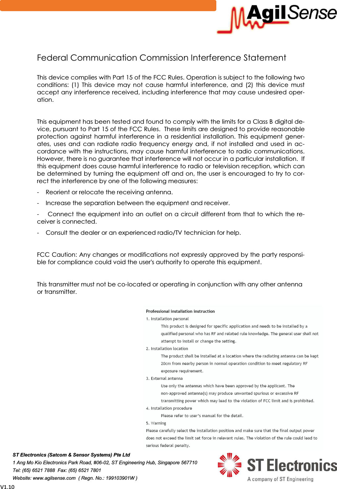 sϭ͘ϭϬFederal Communication Commission Interference Statement This device complies with Part 15 of the FCC Rules. Operation is subject to the following two conditions:  (1)  This  device  may  not  cause  harmful  interference,  and  (2)  this  device  must accept any interference received, including interference that may cause undesired oper-ation. This equipment has been tested and found to comply with the limits for a Class B digital de-vice, pursuant to Part 15 of the FCC Rules.  These limits are designed to provide reasonable protection  against  harmful interference  in  a  residential  installation.  This  equipment  gener-ates,  uses  and  can  radiate  radio  frequency  energy  and,  if  not  installed  and  used  in  ac-cordance with the instructions, may cause harmful interference to radio communications.  However, there is no guarantee that interference will not occur in a particular installation.  If this equipment does cause harmful interference to radio or television reception, which can be determined by turning the equipment off and on, the user is encouraged to try to cor-rect the interference by one of the following measures: -    Reorient or relocate the receiving antenna. -    Increase the separation between the equipment and receiver. -    Connect the equipment into an outlet on a circuit different from that to which the re-ceiver is connected. -    Consult the dealer or an experienced radio/TV technician for help. FCC Caution: Any changes or modifications not expressly approved by the party responsi-ble for compliance could void the user's authority to operate this equipment.   This transmitter must not be co-located or operating in conjunction with any other antenna   or transmitter.  67(OHFWURQLFV6DWFRP6HQVRU6\VWHPV3WH/WG$QJ0R.LR(OHFWURQLFV3DUN5RDG-67(QJLQHHULQJ+XE6LQJDSRUH7HO)D[   :HEVLWHZZZDJLOVHQVHFRP5HJQ1R: