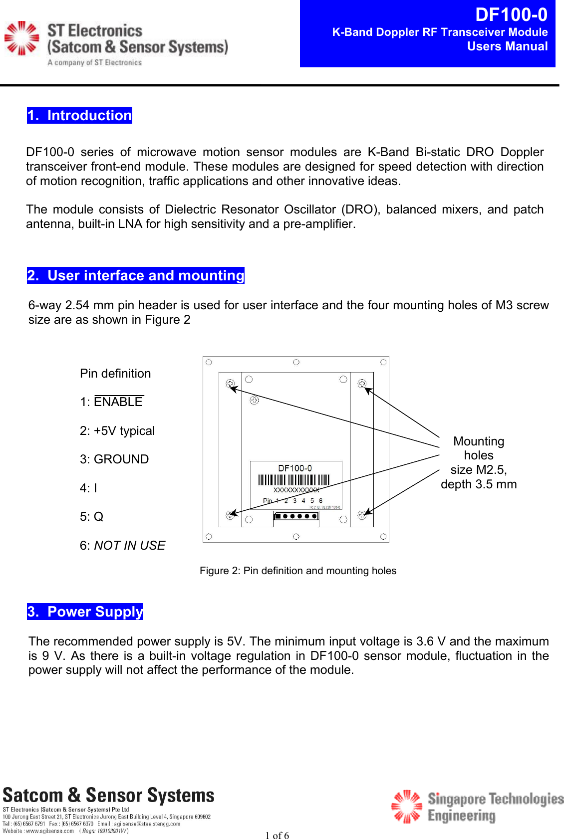 1 of 6DF100-0K-Band Doppler RF Transceiver ModuleUsers Manual1.  Introduction2.  User interface and mounting6-way 2.54 mm pin header is used for user interface and the four mounting holes of M3 screwsize are as shown in Figure 23.  Power SupplyThe recommended power supply is 5V. The minimum input voltage is 3.6 V and the maximumis 9 V.  As  there  is  a  built-in voltage regulation in DF100-0 sensor module, fluctuation in thepower supply will not affect the performance of the module.DF100-0  series  of  microwave  motion  sensor  modules  are  K-Band  Bi-static  DRO  Dopplertransceiver front-end module. These modules are designed for speed detection with directionof motion recognition, traffic applications and other innovative ideas.The  module  consists  of  Dielectric  Resonator  Oscillator  (DRO),  balanced  mixers,  and  patchantenna, built-in LNA for high sensitivity and a pre-amplifier.Pin definition1: ENABLE2: +5V typical3: GROUND4: I5: Q6: NOT IN USEFigure 2: Pin definition and mounting holesMountingholessize M2.5,depth 3.5 mm