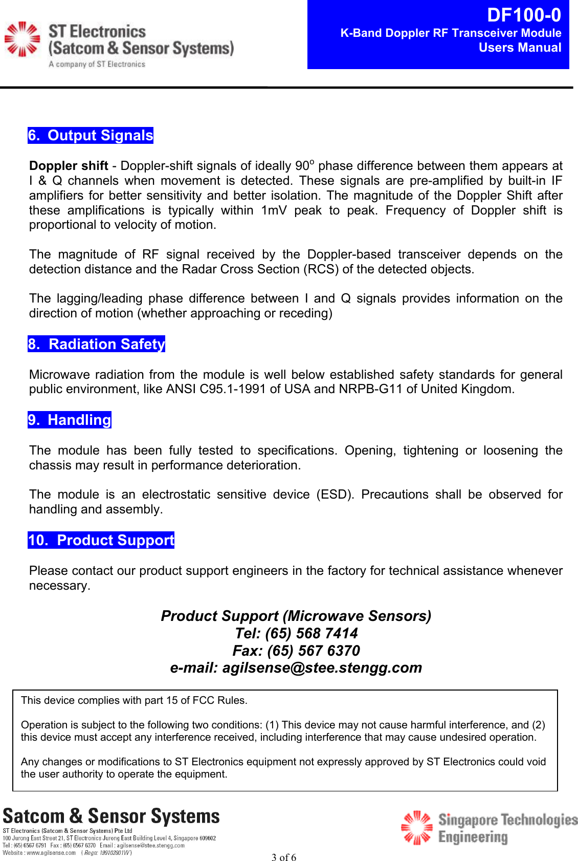 3 of 6DF100-0K-Band Doppler RF Transceiver ModuleUsers Manual6.  Output SignalsDoppler shift - Doppler-shift signals of ideally 90o phase difference between them appears atI  &amp;  Q  channels  when  movement  is  detected.  These  signals  are  pre-amplified  by  built-in  IFamplifiers for  better  sensitivity and better  isolation. The magnitude of the  Doppler Shift  afterthese  amplifications  is  typically  within  1mV  peak  to  peak.  Frequency  of  Doppler  shift  isproportional to velocity of motion.The  magnitude  of  RF  signal  received  by  the  Doppler-based  transceiver  depends  on  thedetection distance and the Radar Cross Section (RCS) of the detected objects.The  lagging/leading  phase  difference  between  I  and  Q  signals  provides  information  on  thedirection of motion (whether approaching or receding)8.  Radiation SafetyMicrowave  radiation  from  the  module is  well  below  established  safety  standards  for  generalpublic environment, like ANSI C95.1-1991 of USA and NRPB-G11 of United Kingdom.9.  HandlingThe  module  has  been  fully  tested  to  specifications.  Opening,  tightening  or  loosening  thechassis may result in performance deterioration.The  module  is  an  electrostatic  sensitive  device  (ESD).  Precautions  shall  be  observed  forhandling and assembly.10.  Product SupportPlease contact our product support engineers in the factory for technical assistance whenevernecessary.Product Support (Microwave Sensors)Tel: (65) 568 7414Fax: (65) 567 6370e-mail: agilsense@stee.stengg.comThis device complies with part 15 of FCC Rules.Operation is subject to the following two conditions: (1) This device may not cause harmful interference, and (2)this device must accept any interference received, including interference that may cause undesired operation.Any changes or modifications to ST Electronics equipment not expressly approved by ST Electronics could voidthe user authority to operate the equipment.