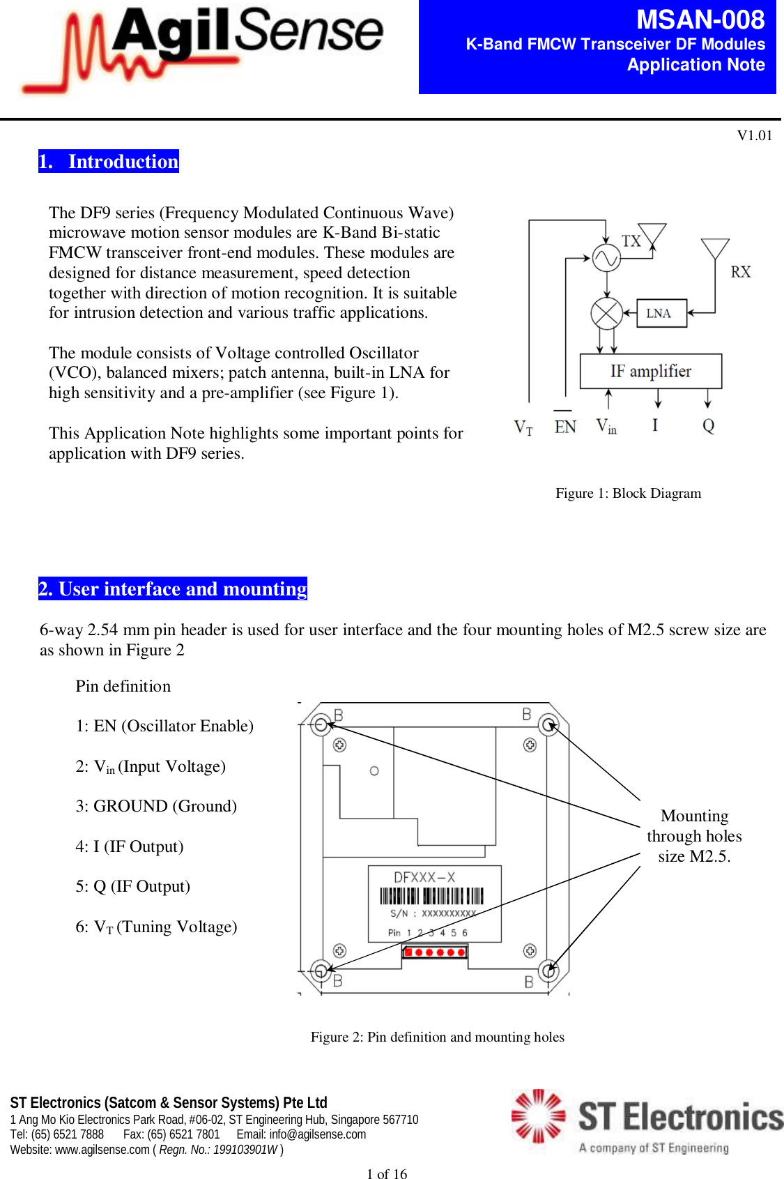  1 of 16   MSAN-008 K-Band FMCW Transceiver DF Modules   Application Note V1.01 ST Electronics (Satcom &amp; Sensor Systems) Pte Ltd 1 Ang Mo Kio Electronics Park Road, #06-02, ST Engineering Hub, Singapore 567710 Tel: (65) 6521 7888  Fax: (65) 6521 7801  Email: info@agilsense.com Website: www.agilsense.com ( Regn. No.: 199103901W )    1.   Introduction                     2. User interface and mounting  6-way 2.54 mm pin header is used for user interface and the four mounting holes of M2.5 screw size are as shown in Figure 2                    Figure 1: Block Diagram The DF9 series (Frequency Modulated Continuous Wave) microwave motion sensor modules are K-Band Bi-static FMCW transceiver front-end modules. These modules are designed for distance measurement, speed detection together with direction of motion recognition. It is suitable for intrusion detection and various traffic applications.  The module consists of Voltage controlled Oscillator (VCO), balanced mixers; patch antenna, built-in LNA for high sensitivity and a pre-amplifier (see Figure 1).   This Application Note highlights some important points for application with DF9 series.  Pin definition  1: EN (Oscillator Enable)  2: Vin (Input Voltage)  3: GROUND (Ground)  4: I (IF Output)  5: Q (IF Output)   6: VT (Tuning Voltage) Figure 2: Pin definition and mounting holes Mounting through holes size M2.5.   