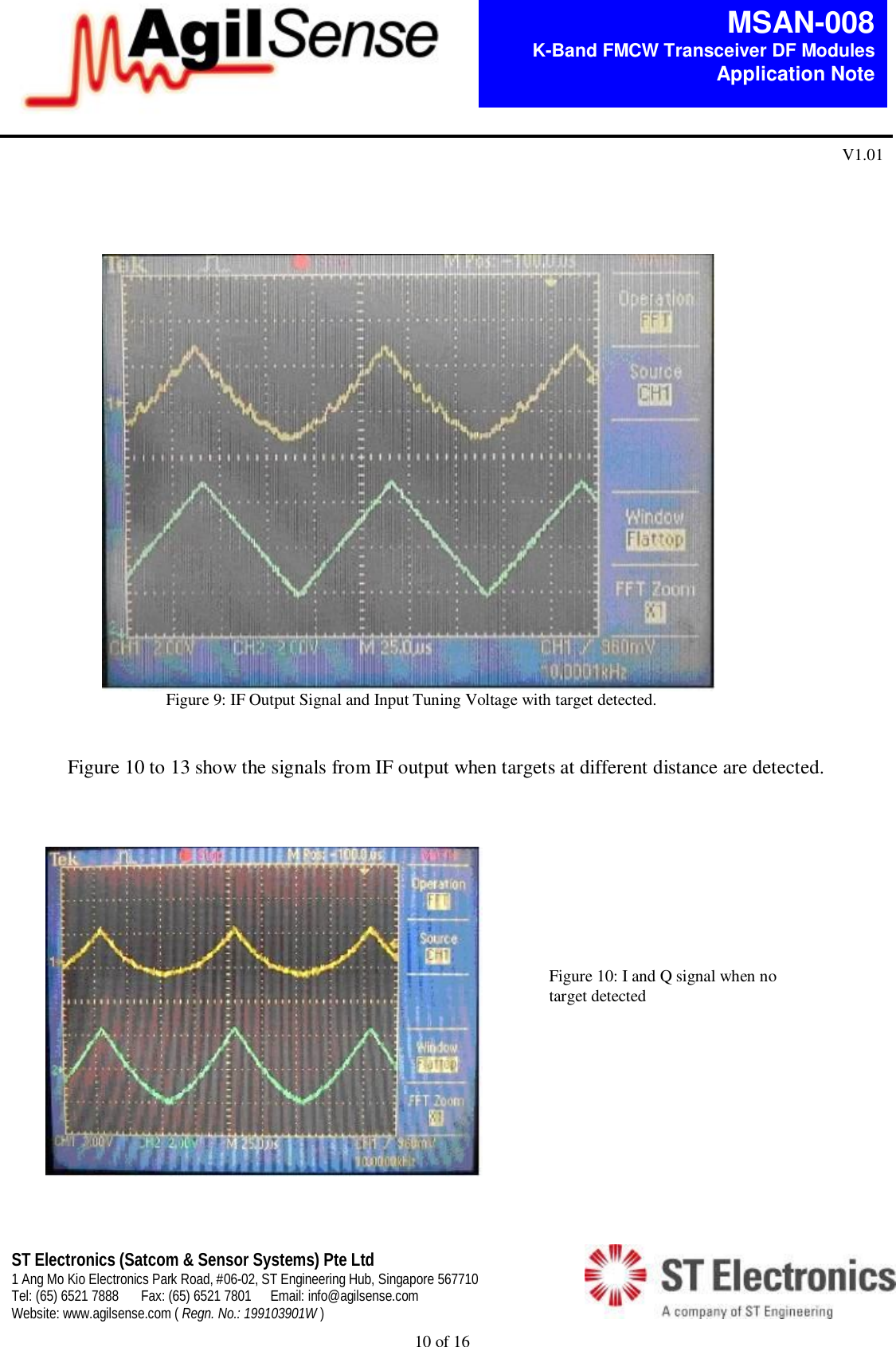  10 of 16   MSAN-008 K-Band FMCW Transceiver DF Modules   Application Note V1.01 ST Electronics (Satcom &amp; Sensor Systems) Pte Ltd 1 Ang Mo Kio Electronics Park Road, #06-02, ST Engineering Hub, Singapore 567710 Tel: (65) 6521 7888  Fax: (65) 6521 7801  Email: info@agilsense.com Website: www.agilsense.com ( Regn. No.: 199103901W )                                                                   Figure 9: IF Output Signal and Input Tuning Voltage with target detected.   Figure 10 to 13 show the signals from IF output when targets at different distance are detected.          Figure 10: I and Q signal when no target detected 