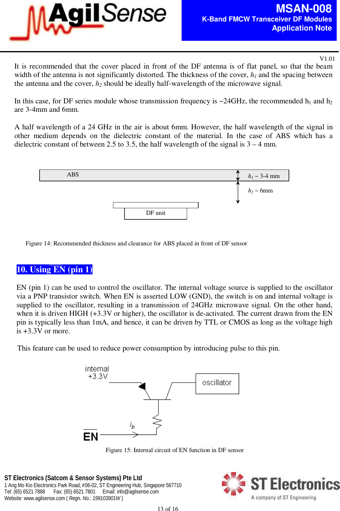  13 of 16   MSAN-008 K-Band FMCW Transceiver DF Modules   Application Note V1.01 ST Electronics (Satcom &amp; Sensor Systems) Pte Ltd 1 Ang Mo Kio Electronics Park Road, #06-02, ST Engineering Hub, Singapore 567710 Tel: (65) 6521 7888  Fax: (65) 6521 7801  Email: info@agilsense.com Website: www.agilsense.com ( Regn. No.: 199103901W )    It is recommended that the cover placed in front of the DF antenna is of flat panel, so that the beam width of the antenna is not significantly distorted. The thickness of the cover, h1 and the spacing between the antenna and the cover, h2 should be ideally half-wavelength of the microwave signal.  In this case, for DF series module whose transmission frequency is ~24GHz, the recommended h1 and h2 are 3-4mm and 6mm.  A half wavelength of a 24 GHz in the air is about 6mm. However, the half wavelength of the signal in other  medium  depends  on  the  dielectric  constant  of  the  material.  In  the  case  of  ABS  which  has  a dielectric constant of between 2.5 to 3.5, the half wavelength of the signal is 3 &ndash; 4 mm.                        Figure 14: Recommended thickness and clearance for ABS placed in front of DF sensor   10. Using EN (pin 1)  EN (pin 1) can be used to control the oscillator. The internal voltage source is supplied to the oscillator via a PNP transistor switch. When EN is asserted LOW (GND), the switch is on and internal voltage is supplied to the oscillator, resulting in a transmission of 24GHz microwave signal. On the other hand, when it is driven HIGH (+3.3V or higher), the oscillator is de-activated. The current drawn from the EN pin is typically less than 1mA, and hence, it can be driven by TTL or CMOS as long as the voltage high is +3.3V or more.  This feature can be used to reduce power consumption by introducing pulse to this pin.                                          Figure 15: Internal circuit of EN function in DF sensor   h1 ~ 3-4 mm  h2 ~ 6mm ABS DF unit 
