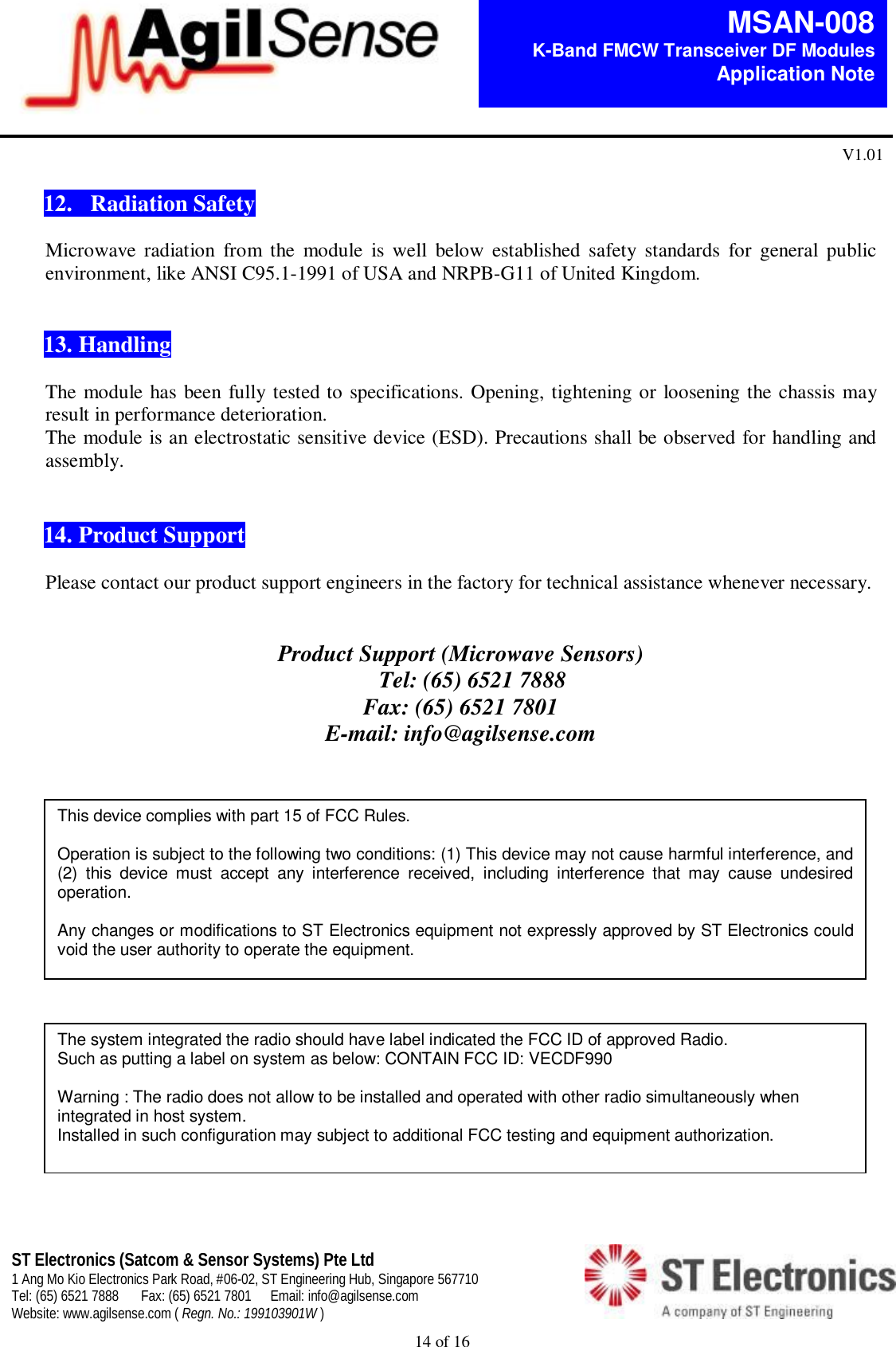  14 of 16   MSAN-008 K-Band FMCW Transceiver DF Modules   Application Note V1.01 ST Electronics (Satcom &amp; Sensor Systems) Pte Ltd 1 Ang Mo Kio Electronics Park Road, #06-02, ST Engineering Hub, Singapore 567710 Tel: (65) 6521 7888  Fax: (65) 6521 7801  Email: info@agilsense.com Website: www.agilsense.com ( Regn. No.: 199103901W )     12.   Radiation Safety  Microwave  radiation  from  the  module  is  well  below  established  safety  standards  for  general  public environment, like ANSI C95.1-1991 of USA and NRPB-G11 of United Kingdom.    13. Handling    The module has been fully tested to specifications. Opening, tightening or loosening the chassis may result in performance deterioration.   The module is an electrostatic sensitive device (ESD). Precautions shall be observed for handling and assembly.     14. Product Support  Please contact our product support engineers in the factory for technical assistance whenever necessary.   Product Support (Microwave Sensors)     Tel: (65) 6521 7888 Fax: (65) 6521 7801 E-mail: info@agilsense.com  This device complies with part 15 of FCC Rules.  Operation is subject to the following two conditions: (1) This device may not cause harmful interference, and (2)  this  device  must  accept  any  interference  received,  including  interference  that  may  cause  undesired operation.  Any changes or modifications to ST Electronics equipment not expressly approved by ST Electronics could void the user authority to operate the equipment. The system integrated the radio should have label indicated the FCC ID of approved Radio. Such as putting a label on system as below: CONTAIN FCC ID: VECDF990  Warning : The radio does not allow to be installed and operated with other radio simultaneously when integrated in host system. Installed in such configuration may subject to additional FCC testing and equipment authorization. 