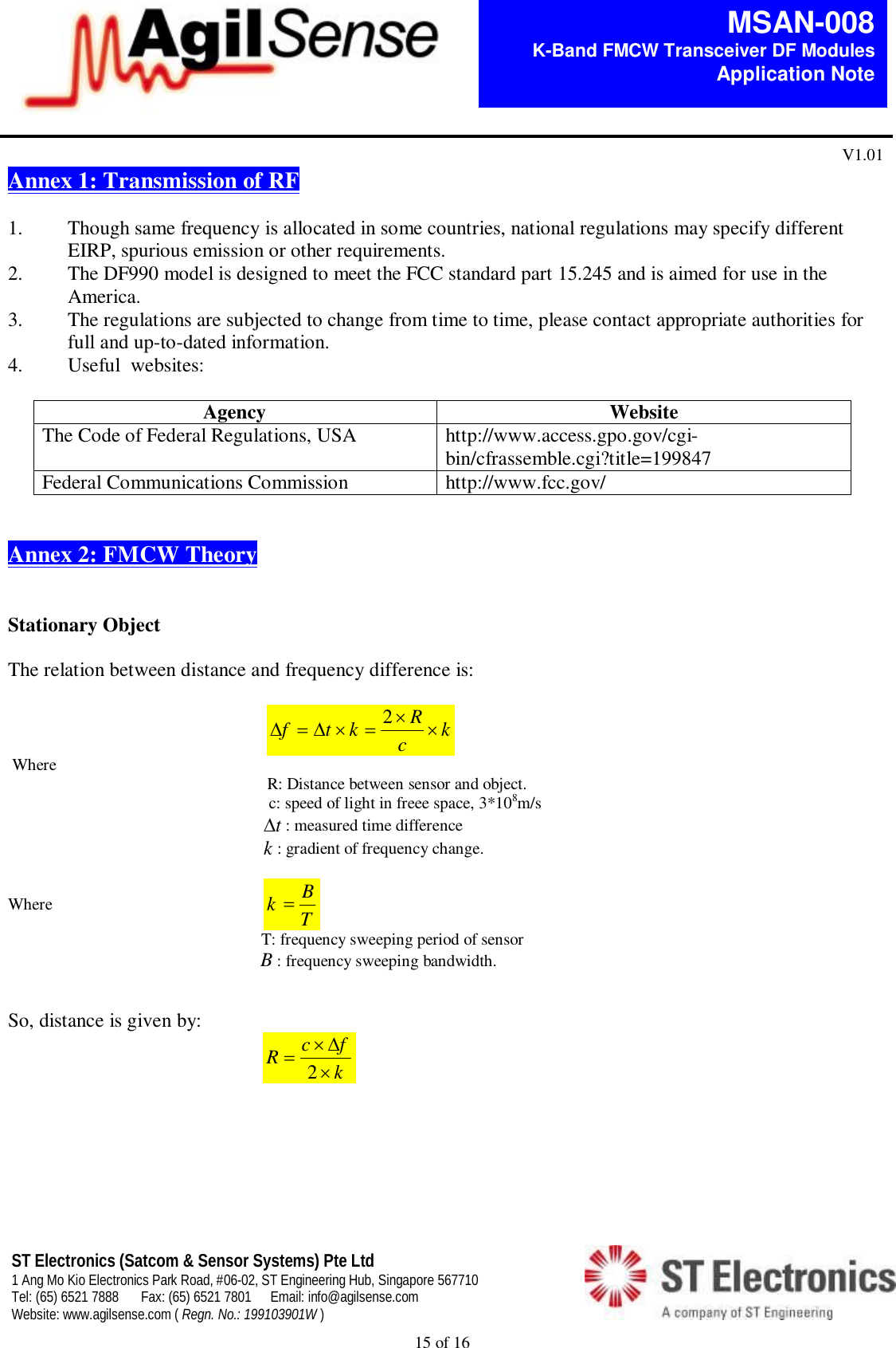  15 of 16   MSAN-008 K-Band FMCW Transceiver DF Modules   Application Note V1.01 ST Electronics (Satcom &amp; Sensor Systems) Pte Ltd 1 Ang Mo Kio Electronics Park Road, #06-02, ST Engineering Hub, Singapore 567710 Tel: (65) 6521 7888  Fax: (65) 6521 7801  Email: info@agilsense.com Website: www.agilsense.com ( Regn. No.: 199103901W )    Annex 1: Transmission of RF   1. Though same frequency is allocated in some countries, national regulations may specify different EIRP, spurious emission or other requirements. 2. The DF990 model is designed to meet the FCC standard part 15.245 and is aimed for use in the America. 3. The regulations are subjected to change from time to time, please contact appropriate authorities for full and up-to-dated information. 4. Useful  websites:  Agency  Website The Code of Federal Regulations, USA  http://www.access.gpo.gov/cgi-bin/cfrassemble.cgi?title=199847 Federal Communications Commission  http://www.fcc.gov/   Annex 2: FMCW Theory    Stationary Object   The relation between distance and frequency difference is:                                                       kcRktf  2                Where                                                     R: Distance between sensor and object.                                                                                                                 c: speed of light in freee space, 3*108m/s                                                                                                               t: measured time difference                                                                                                               k: gradient of frequency change. Where                                                    kTB                                                                                                         T: frequency sweeping period of sensor                                                             B: frequency sweeping bandwidth.   So, distance is given by:                                                                                   kfcR2   