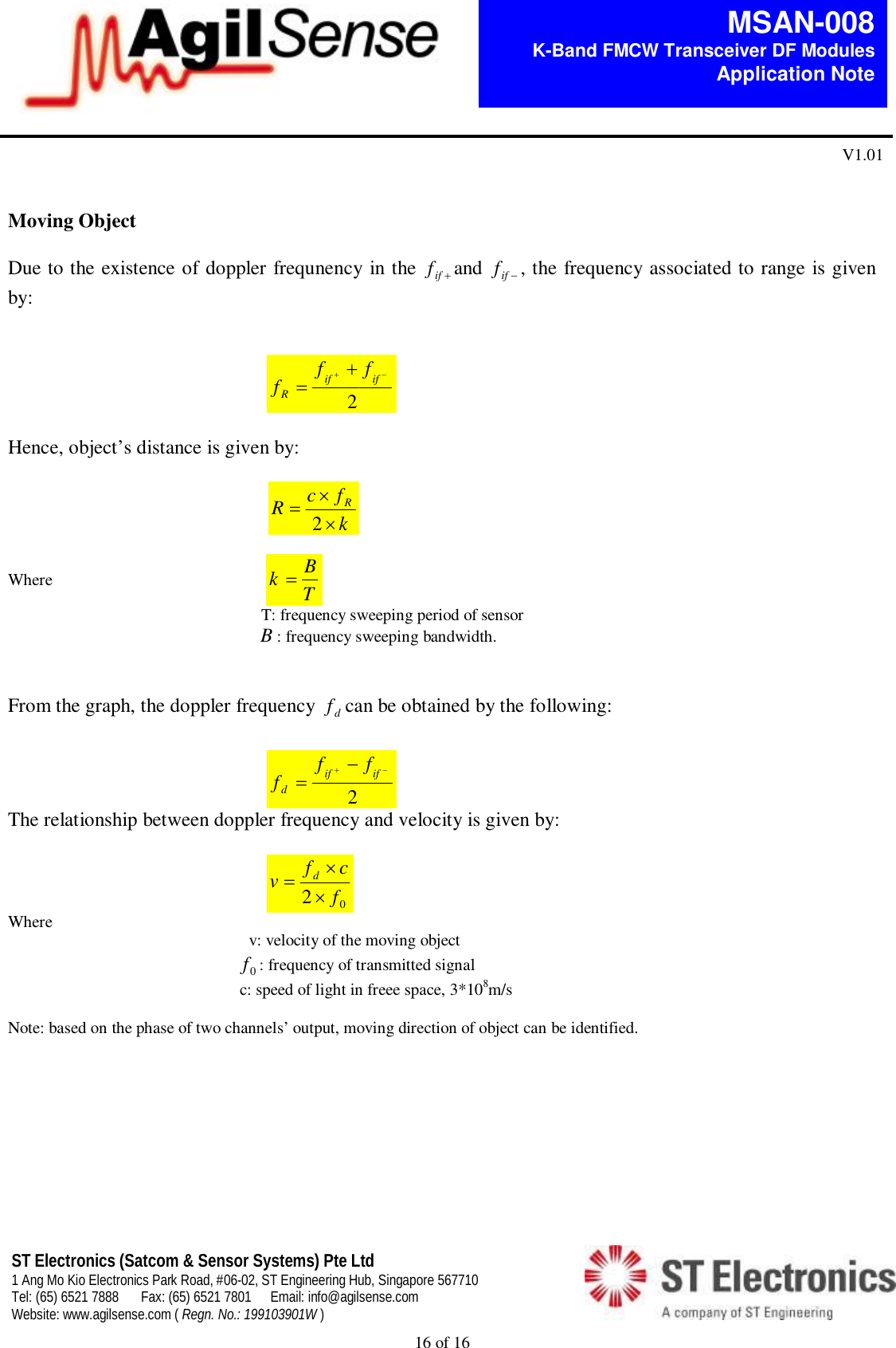  16 of 16   MSAN-008 K-Band FMCW Transceiver DF Modules   Application Note V1.01 ST Electronics (Satcom &amp; Sensor Systems) Pte Ltd 1 Ang Mo Kio Electronics Park Road, #06-02, ST Engineering Hub, Singapore 567710 Tel: (65) 6521 7888  Fax: (65) 6521 7801  Email: info@agilsense.com Website: www.agilsense.com ( Regn. No.: 199103901W )      Moving Object  Due to the existence of doppler frequnency in the  iffand  iff, the frequency associated to range is given by:                                                        2 ififRfff     Hence, object&rsquo;s distance is given by:                                                                                     kfcRR2  Where                                           kTB                                                                                                         T: frequency sweeping period of sensor                                                             B: frequency sweeping bandwidth.    From the graph, the doppler frequency  dfcan be obtained by the following:                                                      2 ififdfff   The relationship between doppler frequency and velocity is given by:                                                      02fcfvd Where                                                           v: velocity of the moving object                                                         0f: frequency of transmitted signal                                                                                                           c: speed of light in freee space, 3*108m/s  Note: based on the phase of two channels&rsquo; output, moving direction of object can be identified.                                                  