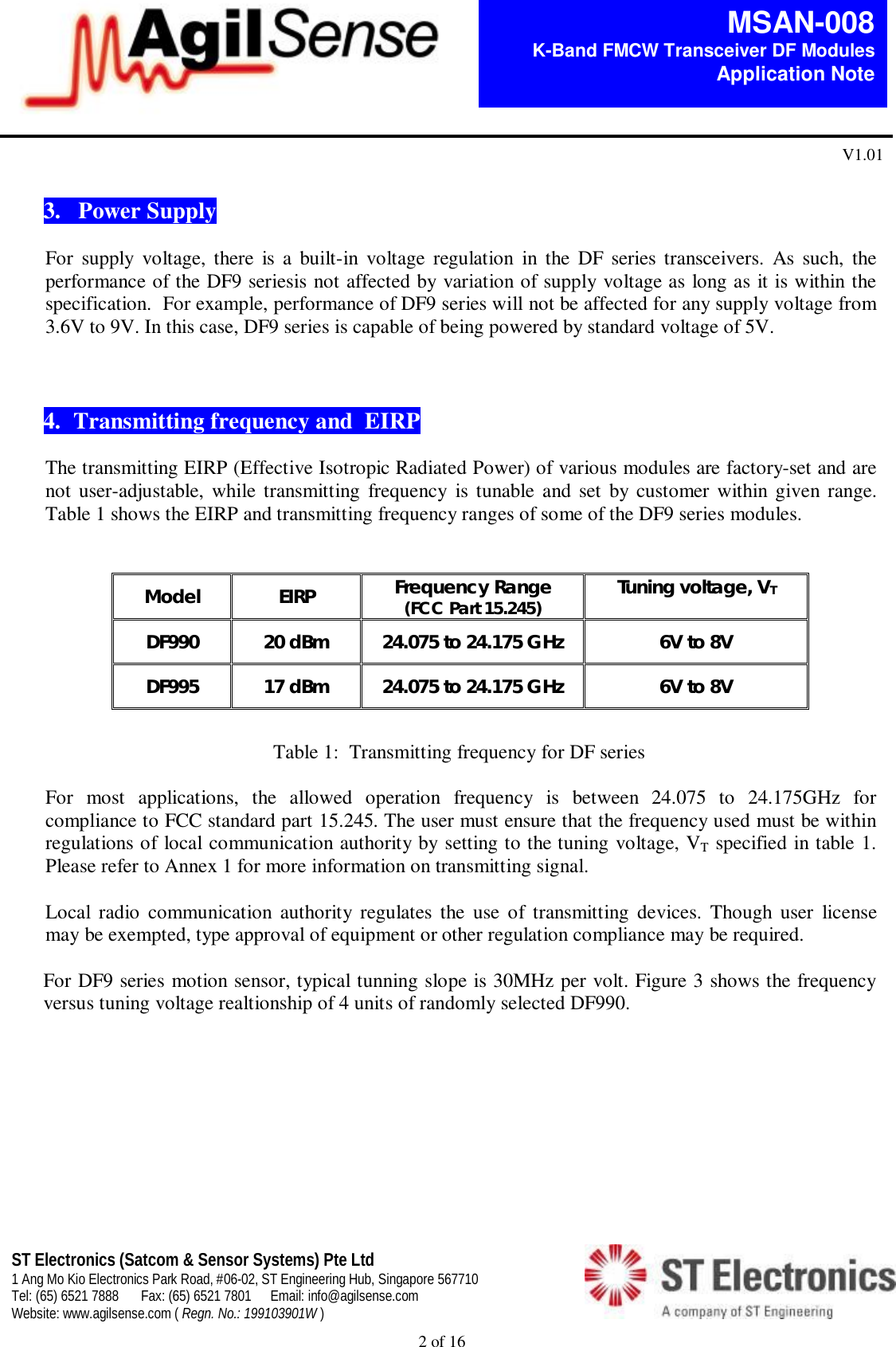  2 of 16   MSAN-008 K-Band FMCW Transceiver DF Modules   Application Note V1.01 ST Electronics (Satcom &amp; Sensor Systems) Pte Ltd 1 Ang Mo Kio Electronics Park Road, #06-02, ST Engineering Hub, Singapore 567710 Tel: (65) 6521 7888  Fax: (65) 6521 7801  Email: info@agilsense.com Website: www.agilsense.com ( Regn. No.: 199103901W )     3.   Power Supply  For  supply  voltage,  there  is  a  built-in  voltage  regulation  in  the  DF series  transceivers.  As  such,  the performance of the DF9 seriesis not affected by variation of supply voltage as long as it is within the specification.  For example, performance of DF9 series will not be affected for any supply voltage from 3.6V to 9V. In this case, DF9 series is capable of being powered by standard voltage of 5V.    4. Transmitting frequency and  EIRP  The transmitting EIRP (Effective Isotropic Radiated Power) of various modules are factory-set and are not  user-adjustable,  while transmitting  frequency  is tunable  and set  by customer within given range. Table 1 shows the EIRP and transmitting frequency ranges of some of the DF9 series modules.   Model  EIRP  Frequency Range (FCC Part 15.245) Tuning voltage, VT DF990  20 dBm  24.075 to 24.175 GHz  6V to 8V DF995  17 dBm  24.075 to 24.175 GHz  6V to 8V      Table 1:  Transmitting frequency for DF series  For  most  applications,  the  allowed  operation  frequency  is  between  24.075  to  24.175GHz  for compliance to FCC standard part 15.245. The user must ensure that the frequency used must be within regulations of local communication authority by setting to the tuning voltage, VT specified in table 1. Please refer to Annex 1 for more information on transmitting signal.  Local  radio  communication  authority  regulates  the  use  of  transmitting  devices.  Though  user  license may be exempted, type approval of equipment or other regulation compliance may be required.   For DF9 series motion sensor, typical tunning slope is 30MHz per volt. Figure 3 shows the frequency versus tuning voltage realtionship of 4 units of randomly selected DF990.            