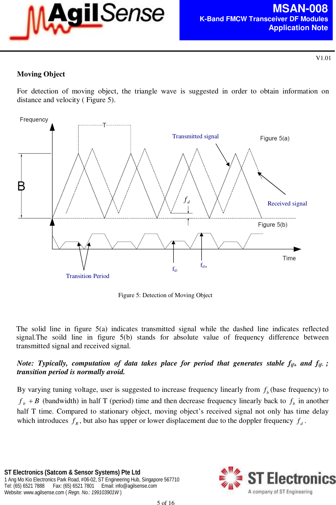  5 of 16   MSAN-008 K-Band FMCW Transceiver DF Modules   Application Note V1.01 ST Electronics (Satcom &amp; Sensor Systems) Pte Ltd 1 Ang Mo Kio Electronics Park Road, #06-02, ST Engineering Hub, Singapore 567710 Tel: (65) 6521 7888  Fax: (65) 6521 7801  Email: info@agilsense.com Website: www.agilsense.com ( Regn. No.: 199103901W )     Moving Object  For  detection  of  moving  object,  the  triangle  wave  is  suggested  in  order  to  obtain  information  on distance and velocity ( Figure 5).                                                                                                                                                                                                                                   Figure 5: Detection of Moving Object    The  solid  line  in  figure  5(a)  indicates  transmitted  signal  while  the  dashed  line  indicates  reflected signal.The  soild  line  in  figure  5(b)  stands  for  absolute  value  of  frequency  difference  between transmitted signal and received signal.   Note:  Typically,  computation  of  data  takes  place  for  period  that  generates  stable  fif+  and  fif-  ; transition period is normally avoid.    By varying tuning voltage, user is suggested to increase frequency linearly from  bf(base frequency) to Bf b (bandwidth) in half T (period) time and then decrease frequency linearly back to  bf in another half T time. Compared to stationary object, moving object&rsquo;s received signal not only  has time delay which introduces  Rf, but also has upper or lower displacement due to the doppler frequency  df.      Transition Period fif+  fif- df Received signal Transmitted signal 