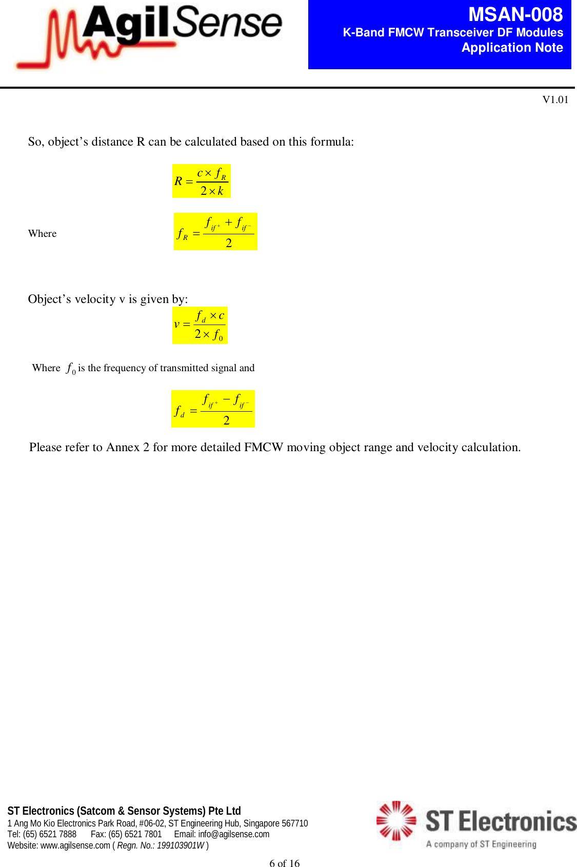 6 of 16   MSAN-008 K-Band FMCW Transceiver DF Modules   Application Note V1.01 ST Electronics (Satcom &amp; Sensor Systems) Pte Ltd 1 Ang Mo Kio Electronics Park Road, #06-02, ST Engineering Hub, Singapore 567710 Tel: (65) 6521 7888  Fax: (65) 6521 7801  Email: info@agilsense.com Website: www.agilsense.com ( Regn. No.: 199103901W )      So, object&rsquo;s distance R can be calculated based on this formula:                                               kfcRR2  Where                                            2 ififRfff    Object&rsquo;s velocity v is given by:                                              02fcfvd   Where  0fis the frequency of transmitted signal and                                                         2 ififdfff    Please refer to Annex 2 for more detailed FMCW moving object range and velocity calculation.                         