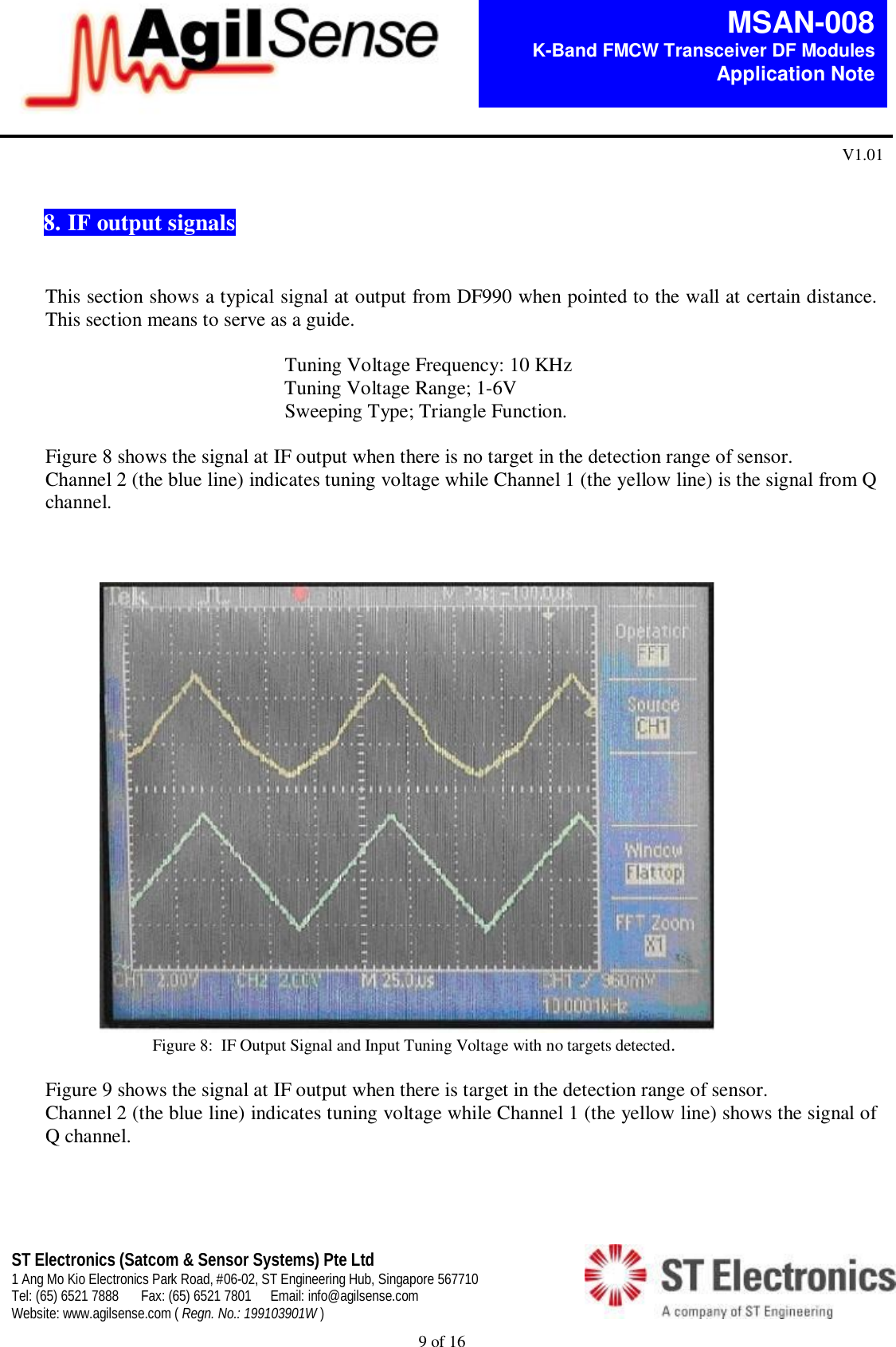  9 of 16   MSAN-008 K-Band FMCW Transceiver DF Modules   Application Note V1.01 ST Electronics (Satcom &amp; Sensor Systems) Pte Ltd 1 Ang Mo Kio Electronics Park Road, #06-02, ST Engineering Hub, Singapore 567710 Tel: (65) 6521 7888  Fax: (65) 6521 7801  Email: info@agilsense.com Website: www.agilsense.com ( Regn. No.: 199103901W )      8. IF output signals    This section shows a typical signal at output from DF990 when pointed to the wall at certain distance. This section means to serve as a guide.                                                  Tuning Voltage Frequency: 10 KHz                                                 Tuning Voltage Range; 1-6V                                                 Sweeping Type; Triangle Function.   Figure 8 shows the signal at IF output when there is no target in the detection range of sensor.  Channel 2 (the blue line) indicates tuning voltage while Channel 1 (the yellow line) is the signal from Q channel.                                                                        Figure 8:  IF Output Signal and Input Tuning Voltage with no targets detected.   Figure 9 shows the signal at IF output when there is target in the detection range of sensor.  Channel 2 (the blue line) indicates tuning voltage while Channel 1 (the yellow line) shows the signal of Q channel.                      