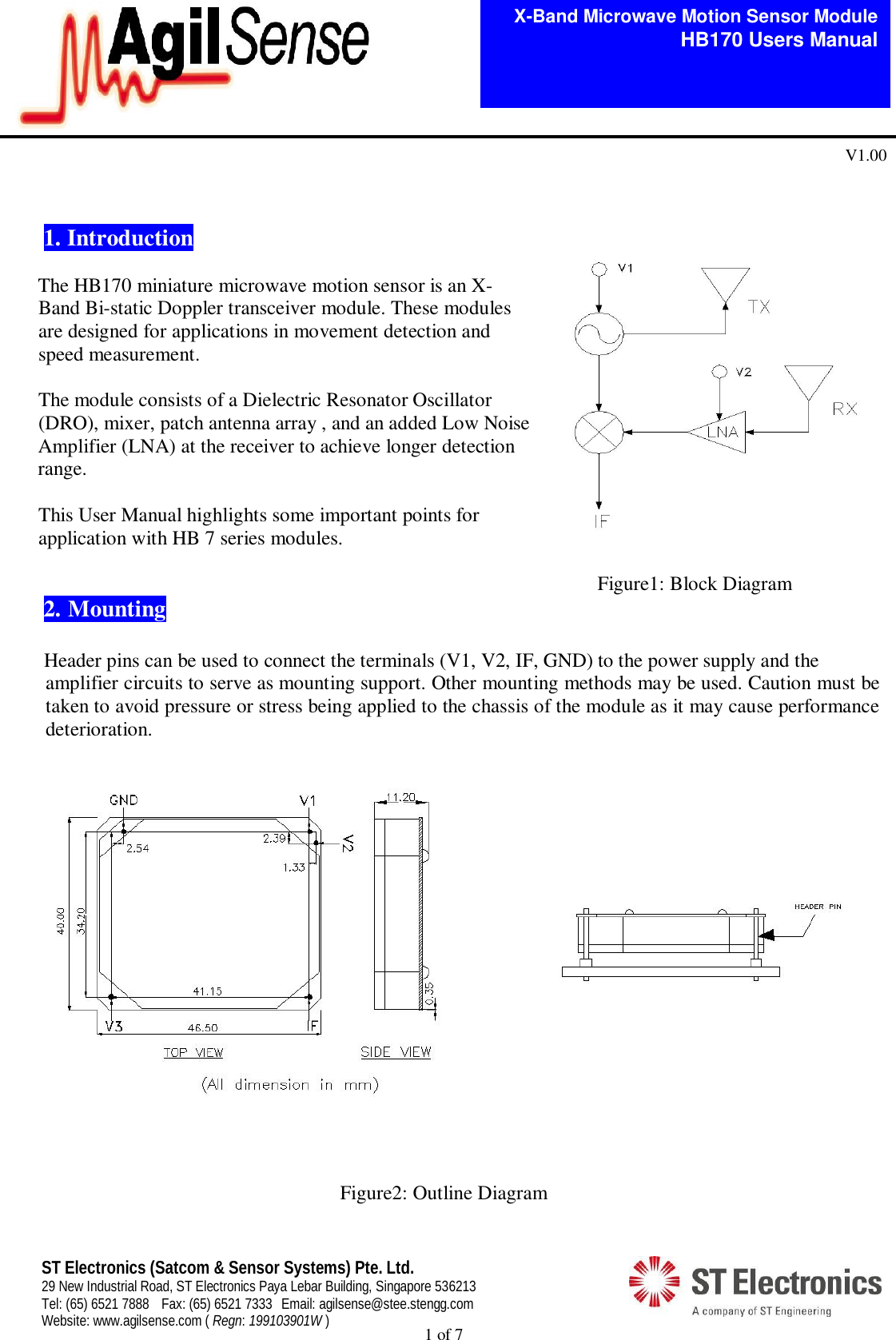  1 of 7   X-Band Microwave Motion Sensor Module   HB170 Users Manual V1.00 ST Electronics (Satcom &amp; Sensor Systems) Pte. Ltd. 29 New Industrial Road, ST Electronics Paya Lebar Building, Singapore 536213 Tel: (65) 6521 7888  Fax: (65) 6521 7333  Email: agilsense@stee.stengg.com Website: www.agilsense.com ( Regn: 199103901W )   1. Introduction       The HB170 miniature microwave motion sensor is an X-        Band Bi-static Doppler transceiver module. These modules       are designed for applications in movement detection and        speed measurement.              The module consists of a Dielectric Resonator Oscillator        (DRO), mixer, patch antenna array , and an added Low Noise Amplifier (LNA) at the receiver to achieve longer detection range.         This User Manual highlights some important points for        application with HB 7 series modules.                                                                                                                         Figure1: Block Diagram  2.  Mounting     Header pins can be used to connect the terminals (V1, V2, IF, GND) to the power supply and the   amplifier circuits to serve as mounting support. Other mounting methods may be used. Caution must be taken to avoid pressure or stress being applied to the chassis of the module as it may cause performance deterioration.                         Figure2: Outline Diagram  