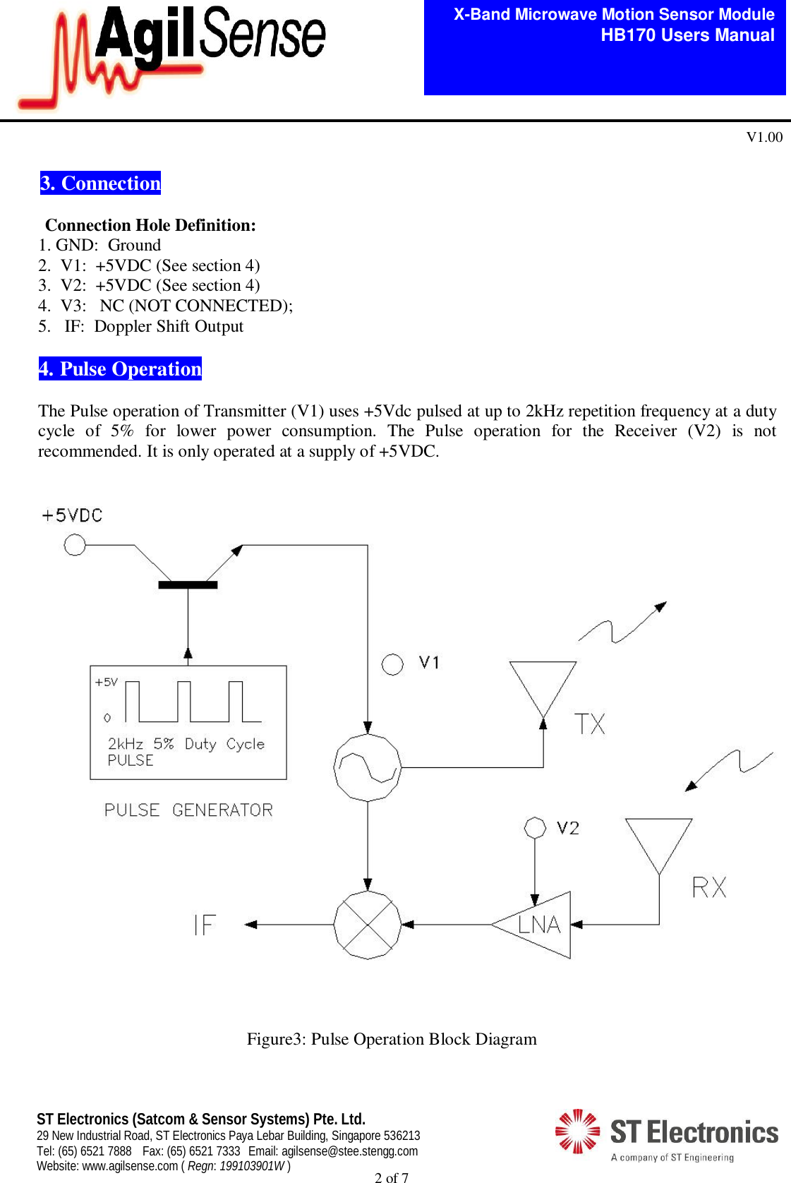  2 of 7   X-Band Microwave Motion Sensor Module   HB170 Users Manual V1.00 ST Electronics (Satcom &amp; Sensor Systems) Pte. Ltd. 29 New Industrial Road, ST Electronics Paya Lebar Building, Singapore 536213 Tel: (65) 6521 7888  Fax: (65) 6521 7333  Email: agilsense@stee.stengg.com Website: www.agilsense.com ( Regn: 199103901W )  3. Connection                                                                                                                                                              Connection Hole Definition:         1. GND:  Ground        2.  V1:  +5VDC (See section 4)        3.  V2:  +5VDC (See section 4)        4.  V3:   NC (NOT CONNECTED); 5. IF:  Doppler Shift Output  4. Pulse Operation  The Pulse operation of Transmitter (V1) uses +5Vdc pulsed at up to 2kHz repetition frequency at a duty cycle  of  5%  for  lower  power  consumption.  The  Pulse  operation  for  the  Receiver  (V2)  is  not recommended. It is only operated at a supply of +5VDC.                             Figure3: Pulse Operation Block Diagram  