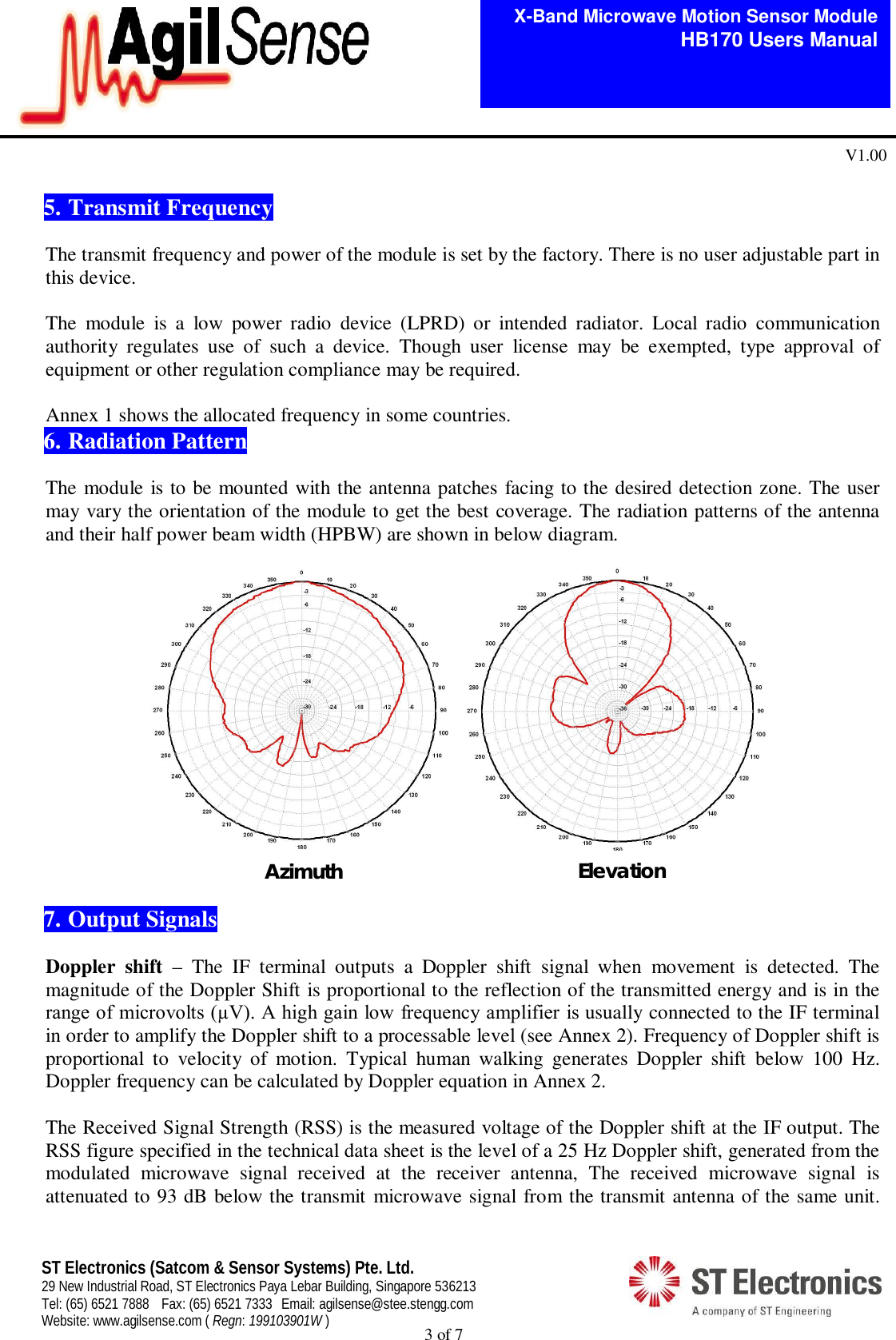  3 of 7   X-Band Microwave Motion Sensor Module   HB170 Users Manual V1.00 ST Electronics (Satcom &amp; Sensor Systems) Pte. Ltd. 29 New Industrial Road, ST Electronics Paya Lebar Building, Singapore 536213 Tel: (65) 6521 7888  Fax: (65) 6521 7333  Email: agilsense@stee.stengg.com Website: www.agilsense.com ( Regn: 199103901W )   5. Transmit Frequency  The transmit frequency and power of the module is set by the factory. There is no user adjustable part in this device.  The  module  is  a  low  power  radio  device  (LPRD)  or  intended  radiator.  Local  radio  communication authority  regulates  use  of  such  a  device.  Though  user  license  may  be  exempted,  type  approval  of equipment or other regulation compliance may be required.   Annex 1 shows the allocated frequency in some countries. 6. Radiation Pattern  The module is to be mounted with the antenna patches facing to the desired detection zone. The user may vary the orientation of the module to get the best coverage. The radiation patterns of the antenna and their half power beam width (HPBW) are shown in below diagram.               7. Output Signals  Doppler  shift  &ndash;  The  IF  terminal  outputs  a  Doppler  shift  signal  when  movement  is  detected.  The magnitude of the Doppler Shift is proportional to the reflection of the transmitted energy and is in the range of microvolts (&micro;V). A high gain low frequency amplifier is usually connected to the IF terminal in order to amplify the Doppler shift to a processable level (see Annex 2). Frequency of Doppler shift is proportional  to  velocity  of  motion.  Typical  human  walking  generates  Doppler  shift  below  100  Hz. Doppler frequency can be calculated by Doppler equation in Annex 2.  The Received Signal Strength (RSS) is the measured voltage of the Doppler shift at the IF output. The RSS figure specified in the technical data sheet is the level of a 25 Hz Doppler shift, generated from the modulated  microwave  signal  received  at  the  receiver  antenna,  The  received  microwave  signal  is attenuated to 93 dB below the transmit microwave signal from the transmit antenna of the same unit. Azimuth Azimuth    Elevation 