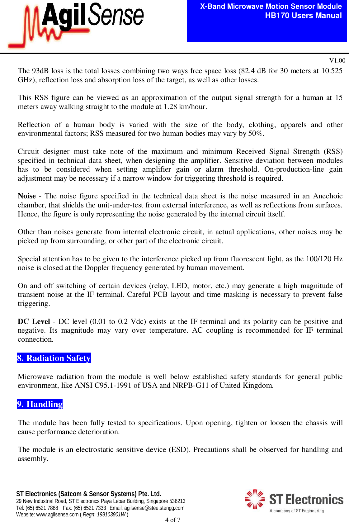  4 of 7   X-Band Microwave Motion Sensor Module   HB170 Users Manual V1.00 ST Electronics (Satcom &amp; Sensor Systems) Pte. Ltd. 29 New Industrial Road, ST Electronics Paya Lebar Building, Singapore 536213 Tel: (65) 6521 7888  Fax: (65) 6521 7333  Email: agilsense@stee.stengg.com Website: www.agilsense.com ( Regn: 199103901W ) The 93dB loss is the total losses combining two ways free space loss (82.4 dB for 30 meters at 10.525 GHz), reflection loss and absorption loss of the target, as well as other losses.   This RSS figure can be viewed as an approximation of the output signal strength for a human at 15 meters away walking straight to the module at 1.28 km/hour.      Reflection  of  a  human  body  is  varied  with  the  size  of  the  body,  clothing,  apparels  and  other environmental factors; RSS measured for two human bodies may vary by 50%.   Circuit  designer  must  take  note  of  the  maximum  and  minimum  Received  Signal  Strength  (RSS) specified  in technical data sheet, when designing the amplifier. Sensitive deviation between  modules has  to  be  considered  when  setting  amplifier  gain  or  alarm  threshold.  On-production-line  gain adjustment may be necessary if a narrow window for triggering threshold is required.    Noise -  The noise  figure specified  in  the  technical  data sheet  is the noise  measured  in an  Anechoic chamber, that shields the unit-under-test from external interference, as well as reflections from surfaces. Hence, the figure is only representing the noise generated by the internal circuit itself.  Other than noises generate from internal electronic circuit, in actual applications, other noises may be picked up from surrounding, or other part of the electronic circuit.   Special attention has to be given to the interference picked up from fluorescent light, as the 100/120 Hz noise is closed at the Doppler frequency generated by human movement.  On and off  switching of certain devices (relay, LED,  motor, etc.) may generate a high magnitude of transient noise at the IF terminal. Careful PCB layout and time masking is necessary to prevent false triggering.     DC Level - DC level (0.01 to 0.2 Vdc) exists at the IF terminal and its polarity can be positive and negative.  Its  magnitude  may  vary  over  temperature.  AC  coupling  is  recommended  for  IF  terminal connection.   8. Radiation Safety  Microwave  radiation  from  the  module  is  well  below  established  safety  standards  for  general  public environment, like ANSI C95.1-1991 of USA and NRPB-G11 of United Kingdom.   9. Handling    The module  has  been  fully tested to specifications. Upon opening, tighten or  loosen the chassis will cause performance deterioration.    The module is an electrostatic sensitive device (ESD). Precautions shall be observed for handling and assembly.    