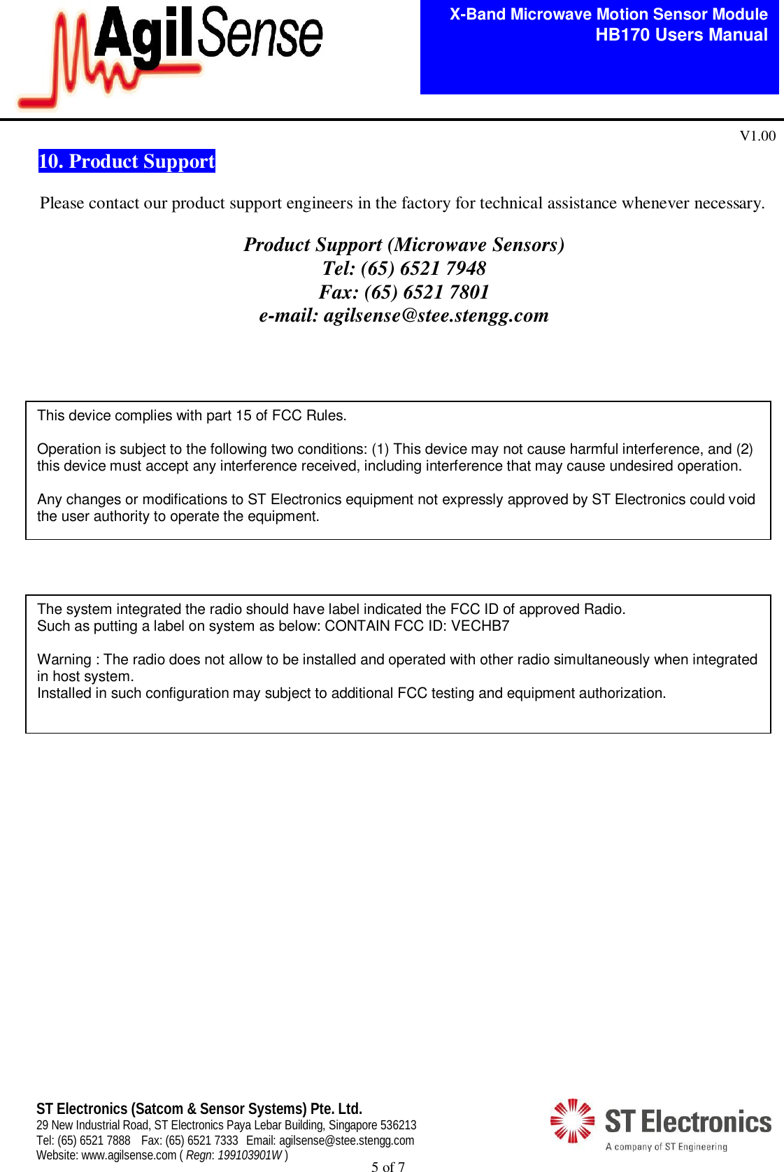  5 of 7   X-Band Microwave Motion Sensor Module   HB170 Users Manual V1.00 ST Electronics (Satcom &amp; Sensor Systems) Pte. Ltd. 29 New Industrial Road, ST Electronics Paya Lebar Building, Singapore 536213 Tel: (65) 6521 7888  Fax: (65) 6521 7333  Email: agilsense@stee.stengg.com Website: www.agilsense.com ( Regn: 199103901W ) 10. Product Support  Please contact our product support engineers in the factory for technical assistance whenever necessary.  Product Support (Microwave Sensors) Tel: (65) 6521 7948 Fax: (65) 6521 7801 e-mail: agilsense@stee.stengg.com                      This device complies with part 15 of FCC Rules.  Operation is subject to the following two conditions: (1) This device may not cause harmful interference, and (2) this device must accept any interference received, including interference that may cause undesired operation.  Any changes or modifications to ST Electronics equipment not expressly approved by ST Electronics could void the user authority to operate the equipment. The system integrated the radio should have label indicated the FCC ID of approved Radio. Such as putting a label on system as below: CONTAIN FCC ID: VECHB7  Warning : The radio does not allow to be installed and operated with other radio simultaneously when integrated in host system. Installed in such configuration may subject to additional FCC testing and equipment authorization.  