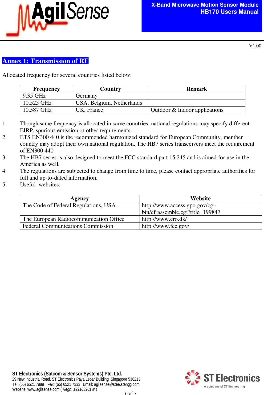  6 of 7   X-Band Microwave Motion Sensor Module   HB170 Users Manual V1.00 ST Electronics (Satcom &amp; Sensor Systems) Pte. Ltd. 29 New Industrial Road, ST Electronics Paya Lebar Building, Singapore 536213 Tel: (65) 6521 7888  Fax: (65) 6521 7333  Email: agilsense@stee.stengg.com Website: www.agilsense.com ( Regn: 199103901W )  Annex 1: Transmission of RF   Allocated frequency for several countries listed below:  Frequency  Country  Remark 9.35 GHz  Germany   10.525 GHz  USA, Belgium, Netherlands   10.587 GHz  UK, France  Outdoor &amp; Indoor applications  1. Though same frequency is allocated in some countries, national regulations may specify different EIRP, spurious emission or other requirements. 2. ETS EN300 440 is the recommended harmonized standard for European Community, member country may adopt their own national regulation. The HB7 series transceivers meet the requirement of EN300 440 3. The HB7 series is also designed to meet the FCC standard part 15.245 and is aimed for use in the America as well. 4. The regulations are subjected to change from time to time, please contact appropriate authorities for full and up-to-dated information. 5. Useful  websites:  Agency  Website The Code of Federal Regulations, USA  http://www.access.gpo.gov/cgi-bin/cfrassemble.cgi?title=199847 The European Radiocommunication Office  http://www.ero.dk/ Federal Communications Commission  http://www.fcc.gov/                    