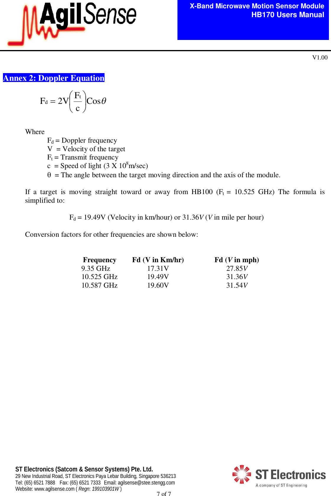  7 of 7   X-Band Microwave Motion Sensor Module   HB170 Users Manual V1.00 ST Electronics (Satcom &amp; Sensor Systems) Pte. Ltd. 29 New Industrial Road, ST Electronics Paya Lebar Building, Singapore 536213 Tel: (65) 6521 7888  Fax: (65) 6521 7333  Email: agilsense@stee.stengg.com Website: www.agilsense.com ( Regn: 199103901W )  Annex 2: Doppler Equation    Where   Fd = Doppler frequency     V  = Velocity of the target   Ft = Transmit frequency     c  = Speed of light (3 X 108m/sec)    = The angle between the target moving direction and the axis of the module.  If  a  target  is  moving  straight  toward  or  away  from  HB100  (Ft  =  10.525  GHz)  The  formula  is simplified to:    Fd = 19.49V (Velocity in km/hour) or 31.36V (V in mile per hour)   Conversion factors for other frequencies are shown below:   Frequency Fd (V in Km/hr)  Fd (V in mph) 9.35 GHz  17.31V  27.85V 10.525 GHz 19.49V  31.36V 10.587 GHz 19.60V  31.54V       CoscF2VF td