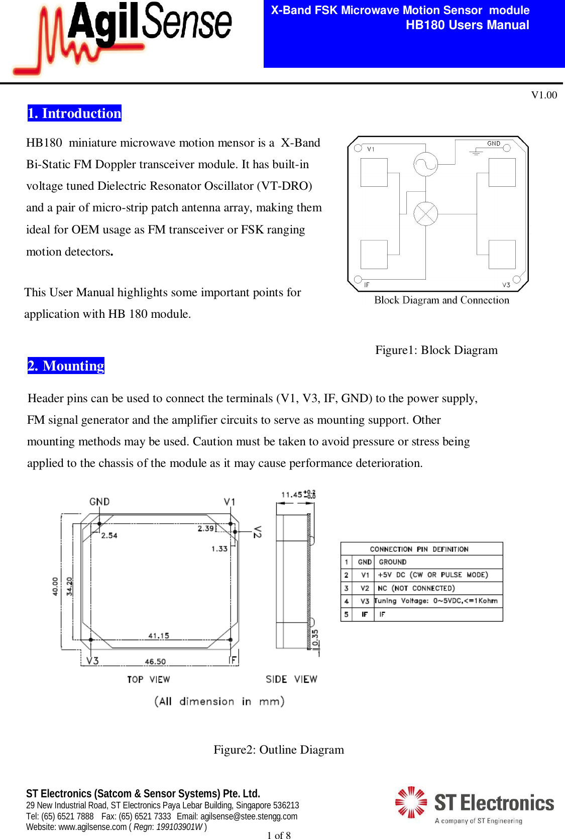  1 of 8   X-Band FSK Microwave Motion Sensor  module                                         HB180 Users Manual V1.00 ST Electronics (Satcom &amp; Sensor Systems) Pte. Ltd. 29 New Industrial Road, ST Electronics Paya Lebar Building, Singapore 536213 Tel: (65) 6521 7888  Fax: (65) 6521 7333  Email: agilsense@stee.stengg.com Website: www.agilsense.com ( Regn: 199103901W ) 1. Introduction          This User Manual highlights some important points for        application with HB 180 module.                                                                                                                         Figure1: Block Diagram  2.  Mounting     Header pins can be used to connect the terminals (V1, V3, IF, GND) to the power supply,        FM signal generator and the amplifier circuits to serve as mounting support. Other        mounting methods may be used. Caution must be taken to avoid pressure or stress being        applied to the chassis of the module as it may cause performance deterioration.                        Figure2: Outline Diagram  HB180  miniature microwave motion mensor is a  X-Band Bi-Static FM Doppler transceiver module. It has built-in voltage tuned Dielectric Resonator Oscillator (VT-DRO) and a pair of micro-strip patch antenna array, making them ideal for OEM usage as FM transceiver or FSK ranging motion detectors.   