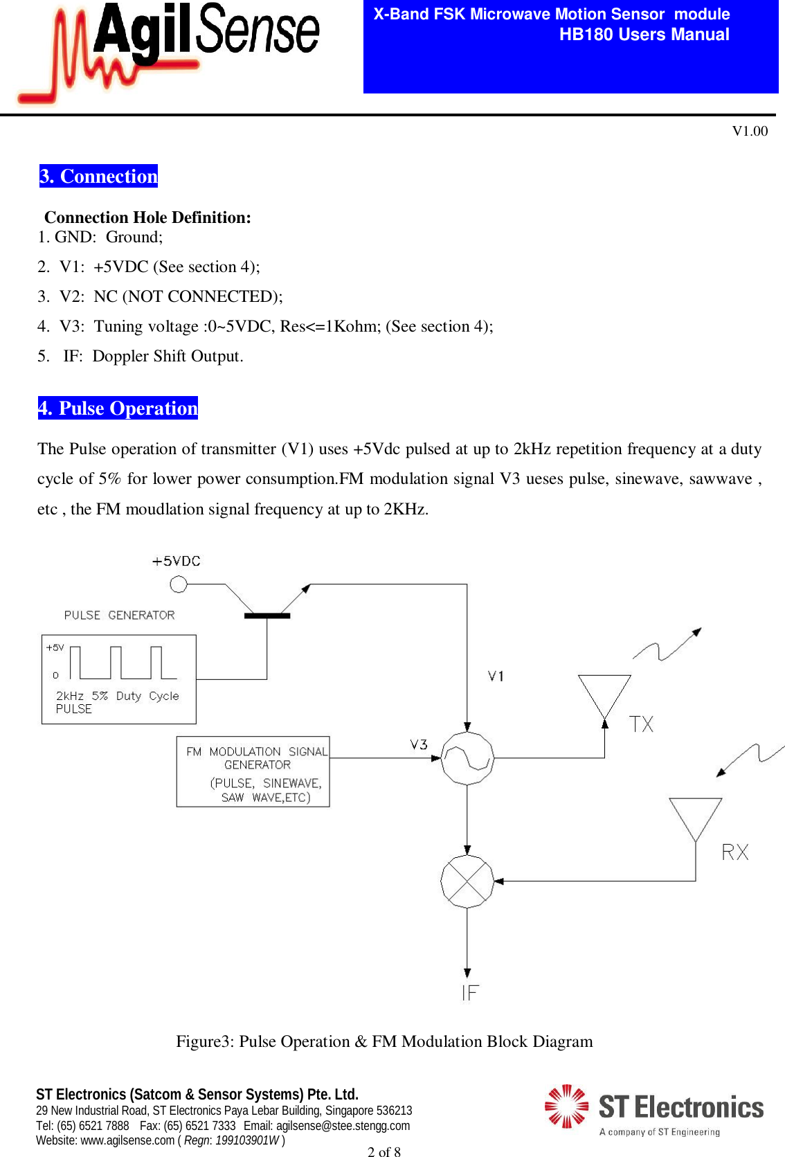  2 of 8   X-Band FSK Microwave Motion Sensor  module                                         HB180 Users Manual V1.00 ST Electronics (Satcom &amp; Sensor Systems) Pte. Ltd. 29 New Industrial Road, ST Electronics Paya Lebar Building, Singapore 536213 Tel: (65) 6521 7888  Fax: (65) 6521 7333  Email: agilsense@stee.stengg.com Website: www.agilsense.com ( Regn: 199103901W )  3. Connection                                                                                                                                                              Connection Hole Definition:         1. GND:  Ground;        2.  V1:  +5VDC (See section 4);        3.  V2:  NC (NOT CONNECTED);        4.  V3:  Tuning voltage :0~5VDC, Res<=1Kohm; (See section 4); 5. IF:  Doppler Shift Output.  4. Pulse Operation  The Pulse operation of transmitter (V1) uses +5Vdc pulsed at up to 2kHz repetition frequency at a duty cycle of 5% for lower power consumption.FM modulation signal V3 ueses pulse, sinewave, sawwave , etc , the FM moudlation signal frequency at up to 2KHz.      Figure3: Pulse Operation &amp; FM Modulation Block Diagram 
