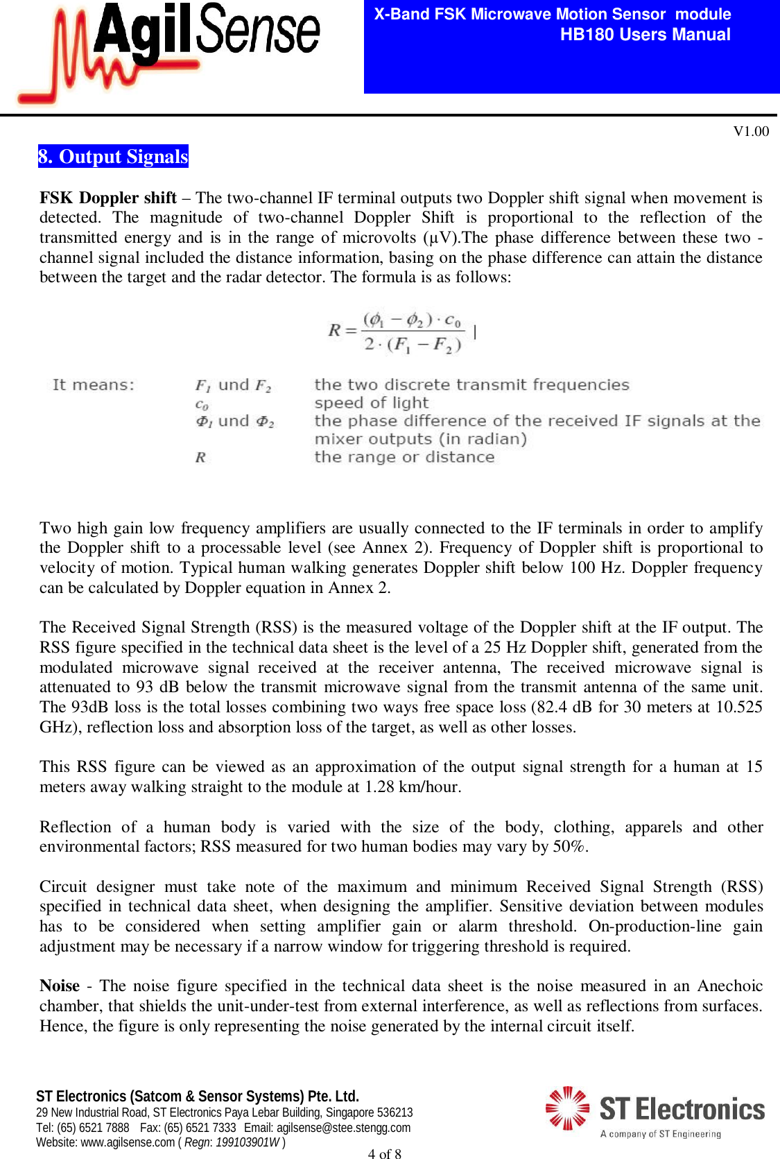  4 of 8   X-Band FSK Microwave Motion Sensor  module                                         HB180 Users Manual V1.00 ST Electronics (Satcom &amp; Sensor Systems) Pte. Ltd. 29 New Industrial Road, ST Electronics Paya Lebar Building, Singapore 536213 Tel: (65) 6521 7888  Fax: (65) 6521 7333  Email: agilsense@stee.stengg.com Website: www.agilsense.com ( Regn: 199103901W ) 8. Output Signals  FSK Doppler shift &ndash; The two-channel IF terminal outputs two Doppler shift signal when movement is detected.  The  magnitude  of  two-channel  Doppler  Shift  is  proportional  to  the  reflection  of  the transmitted  energy  and  is  in  the  range  of  microvolts  (&micro;V).The phase difference  between these two -channel signal included the distance information, basing on the phase difference can attain the distance between the target and the radar detector. The formula is as follows:   Two high gain low frequency amplifiers are usually connected to the IF terminals in order to amplify the Doppler shift to a processable  level (see Annex 2). Frequency of Doppler shift  is proportional to velocity of motion. Typical human walking generates Doppler shift below 100 Hz. Doppler frequency can be calculated by Doppler equation in Annex 2.  The Received Signal Strength (RSS) is the measured voltage of the Doppler shift at the IF output. The RSS figure specified in the technical data sheet is the level of a 25 Hz Doppler shift, generated from the modulated  microwave  signal  received  at  the  receiver  antenna,  The  received  microwave  signal  is attenuated to 93 dB below the transmit microwave signal from the transmit antenna of the same unit. The 93dB loss is the total losses combining two ways free space loss (82.4 dB for 30 meters at 10.525 GHz), reflection loss and absorption loss of the target, as well as other losses.   This RSS figure can be viewed as an approximation of the output signal strength for a human at 15 meters away walking straight to the module at 1.28 km/hour.      Reflection  of  a  human  body  is  varied  with  the  size  of  the  body,  clothing,  apparels  and  other environmental factors; RSS measured for two human bodies may vary by 50%.   Circuit  designer  must  take  note  of  the  maximum  and  minimum  Received  Signal  Strength  (RSS) specified  in technical data sheet, when designing the amplifier. Sensitive deviation between modules has  to  be  considered  when  setting  amplifier  gain  or  alarm  threshold.  On-production-line  gain adjustment may be necessary if a narrow window for triggering threshold is required.    Noise -  The noise  figure  specified in  the technical  data  sheet  is the noise  measured  in  an  Anechoic chamber, that shields the unit-under-test from external interference, as well as reflections from surfaces. Hence, the figure is only representing the noise generated by the internal circuit itself. 