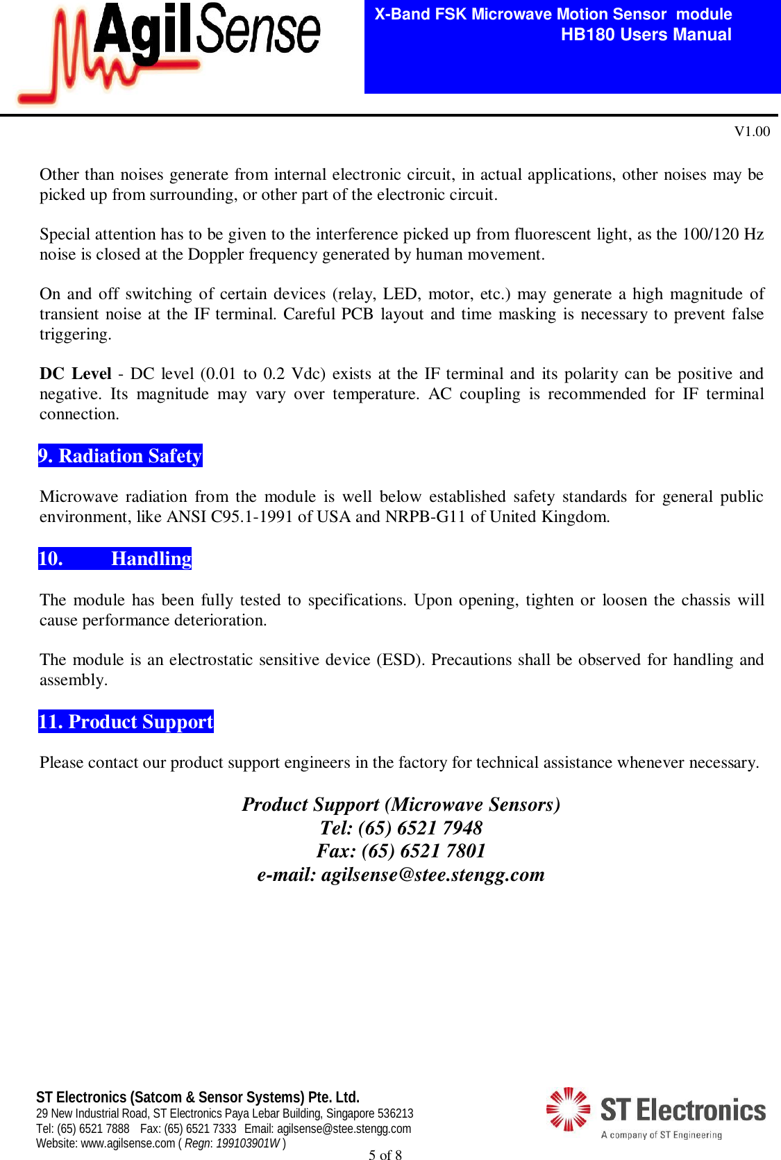  5 of 8   X-Band FSK Microwave Motion Sensor  module                                         HB180 Users Manual V1.00 ST Electronics (Satcom &amp; Sensor Systems) Pte. Ltd. 29 New Industrial Road, ST Electronics Paya Lebar Building, Singapore 536213 Tel: (65) 6521 7888  Fax: (65) 6521 7333  Email: agilsense@stee.stengg.com Website: www.agilsense.com ( Regn: 199103901W )  Other than noises generate from internal electronic circuit, in actual applications, other noises may be picked up from surrounding, or other part of the electronic circuit.   Special attention has to be given to the interference picked up from fluorescent light, as the 100/120 Hz noise is closed at the Doppler frequency generated by human movement.  On and off  switching of certain devices (relay, LED, motor, etc.) may generate a high magnitude of transient noise at the IF terminal. Careful PCB layout and time masking is necessary to prevent false triggering.     DC Level - DC level (0.01 to 0.2 Vdc) exists at the IF terminal and its polarity can be positive and negative.  Its  magnitude  may  vary  over  temperature.  AC  coupling  is  recommended  for  IF  terminal connection.   9. Radiation Safety  Microwave  radiation  from  the  module  is  well  below  established  safety  standards  for  general  public environment, like ANSI C95.1-1991 of USA and NRPB-G11 of United Kingdom.   10.  Handling    The module  has  been fully tested to specifications. Upon opening, tighten or  loosen the chassis will cause performance deterioration.    The module is an electrostatic sensitive device (ESD). Precautions shall be observed for handling and assembly.    11. Product Support  Please contact our product support engineers in the factory for technical assistance whenever necessary.  Product Support (Microwave Sensors) Tel: (65) 6521 7948 Fax: (65) 6521 7801 e-mail: agilsense@stee.stengg.com         