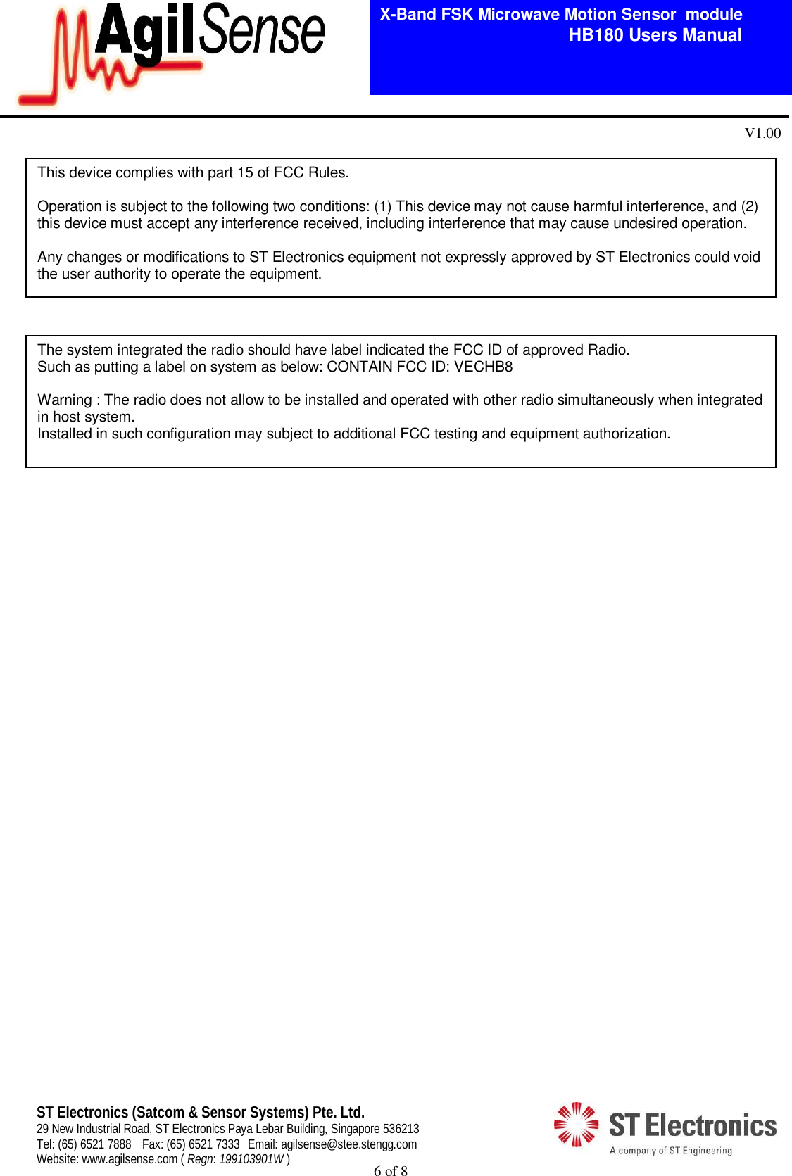  6 of 8   X-Band FSK Microwave Motion Sensor  module                                         HB180 Users Manual V1.00 ST Electronics (Satcom &amp; Sensor Systems) Pte. Ltd. 29 New Industrial Road, ST Electronics Paya Lebar Building, Singapore 536213 Tel: (65) 6521 7888  Fax: (65) 6521 7333  Email: agilsense@stee.stengg.com Website: www.agilsense.com ( Regn: 199103901W )                                               This device complies with part 15 of FCC Rules.  Operation is subject to the following two conditions: (1) This device may not cause harmful interference, and (2) this device must accept any interference received, including interference that may cause undesired operation.  Any changes or modifications to ST Electronics equipment not expressly approved by ST Electronics could void the user authority to operate the equipment. The system integrated the radio should have label indicated the FCC ID of approved Radio. Such as putting a label on system as below: CONTAIN FCC ID: VECHB8  Warning : The radio does not allow to be installed and operated with other radio simultaneously when integrated in host system. Installed in such configuration may subject to additional FCC testing and equipment authorization.  