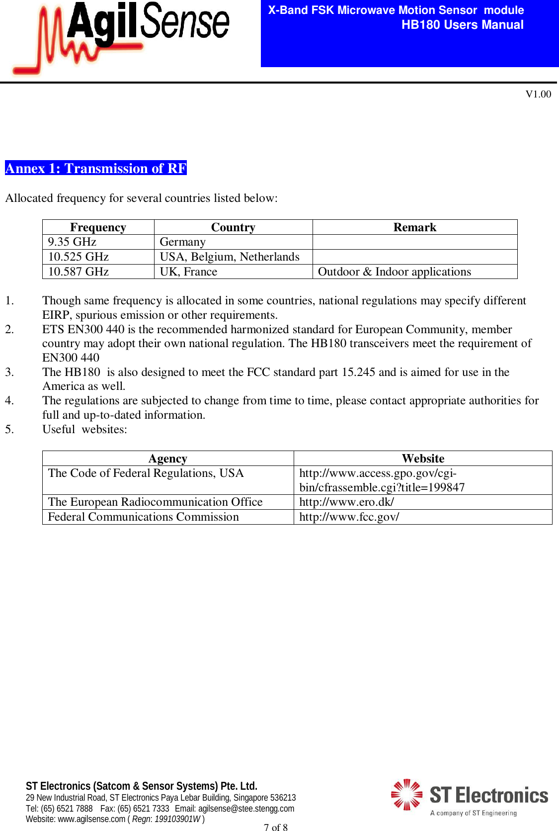  7 of 8   X-Band FSK Microwave Motion Sensor  module                                         HB180 Users Manual V1.00 ST Electronics (Satcom &amp; Sensor Systems) Pte. Ltd. 29 New Industrial Road, ST Electronics Paya Lebar Building, Singapore 536213 Tel: (65) 6521 7888  Fax: (65) 6521 7333  Email: agilsense@stee.stengg.com Website: www.agilsense.com ( Regn: 199103901W )     Annex 1: Transmission of RF   Allocated frequency for several countries listed below:  Frequency  Country  Remark 9.35 GHz  Germany   10.525 GHz  USA, Belgium, Netherlands   10.587 GHz  UK, France  Outdoor &amp; Indoor applications  1. Though same frequency is allocated in some countries, national regulations may specify different EIRP, spurious emission or other requirements. 2. ETS EN300 440 is the recommended harmonized standard for European Community, member country may adopt their own national regulation. The HB180 transceivers meet the requirement of EN300 440 3. The HB180  is also designed to meet the FCC standard part 15.245 and is aimed for use in the America as well. 4. The regulations are subjected to change from time to time, please contact appropriate authorities for full and up-to-dated information. 5. Useful  websites:  Agency  Website The Code of Federal Regulations, USA  http://www.access.gpo.gov/cgi-bin/cfrassemble.cgi?title=199847 The European Radiocommunication Office  http://www.ero.dk/ Federal Communications Commission  http://www.fcc.gov/                   