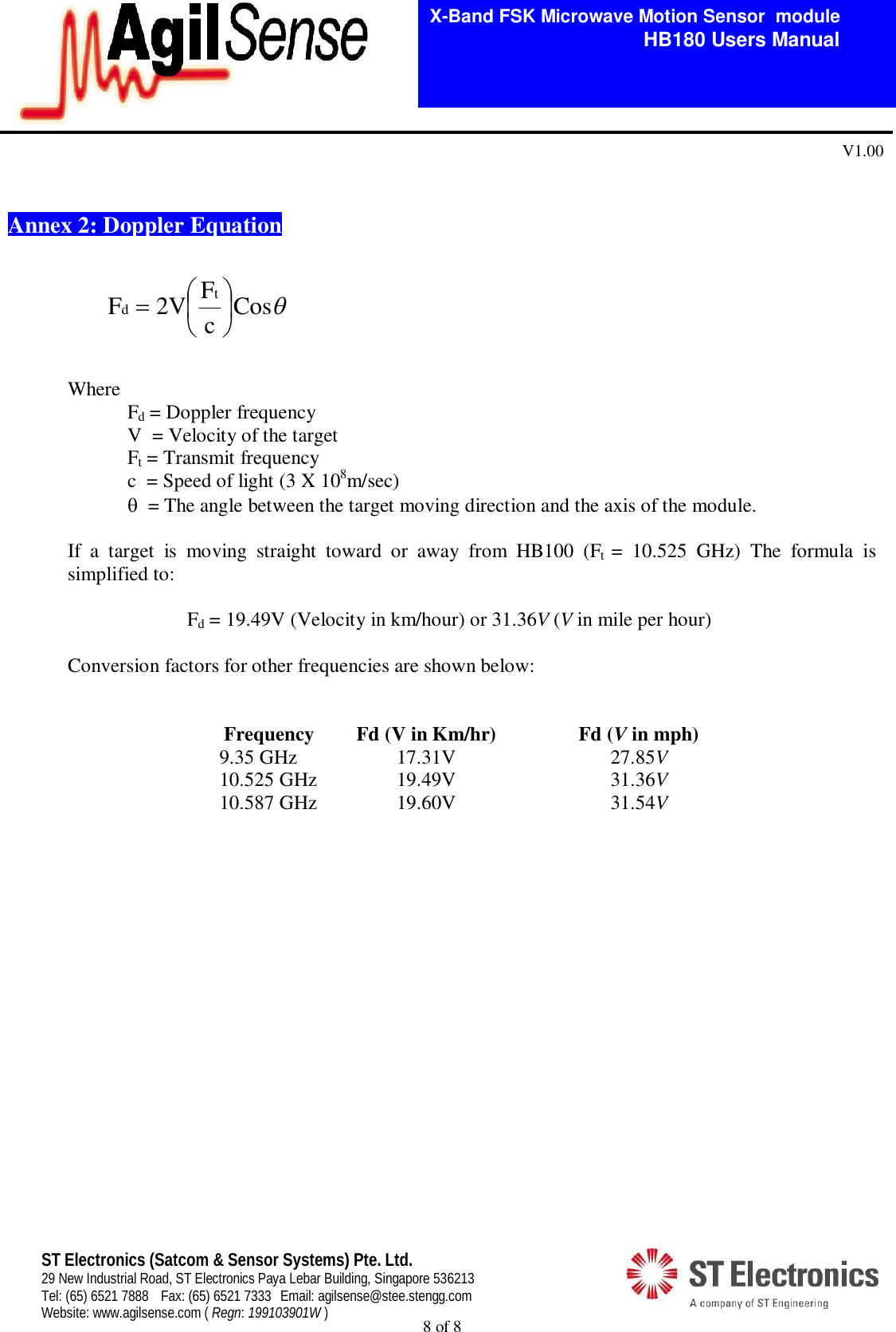  8 of 8   X-Band FSK Microwave Motion Sensor  module                                         HB180 Users Manual V1.00 ST Electronics (Satcom &amp; Sensor Systems) Pte. Ltd. 29 New Industrial Road, ST Electronics Paya Lebar Building, Singapore 536213 Tel: (65) 6521 7888  Fax: (65) 6521 7333  Email: agilsense@stee.stengg.com Website: www.agilsense.com ( Regn: 199103901W )    Annex 2: Doppler Equation    Where   Fd = Doppler frequency     V  = Velocity of the target   Ft = Transmit frequency     c  = Speed of light (3 X 108m/sec)    = The angle between the target moving direction and the axis of the module.  If  a  target  is  moving  straight  toward  or  away  from  HB100  (Ft  =  10.525  GHz)  The  formula  is simplified to:    Fd = 19.49V (Velocity in km/hour) or 31.36V (V in mile per hour)   Conversion factors for other frequencies are shown below:   Frequency Fd (V in Km/hr)  Fd (V in mph) 9.35 GHz  17.31V  27.85V 10.525 GHz 19.49V  31.36V 10.587 GHz 19.60V  31.54V   CoscF2VF td