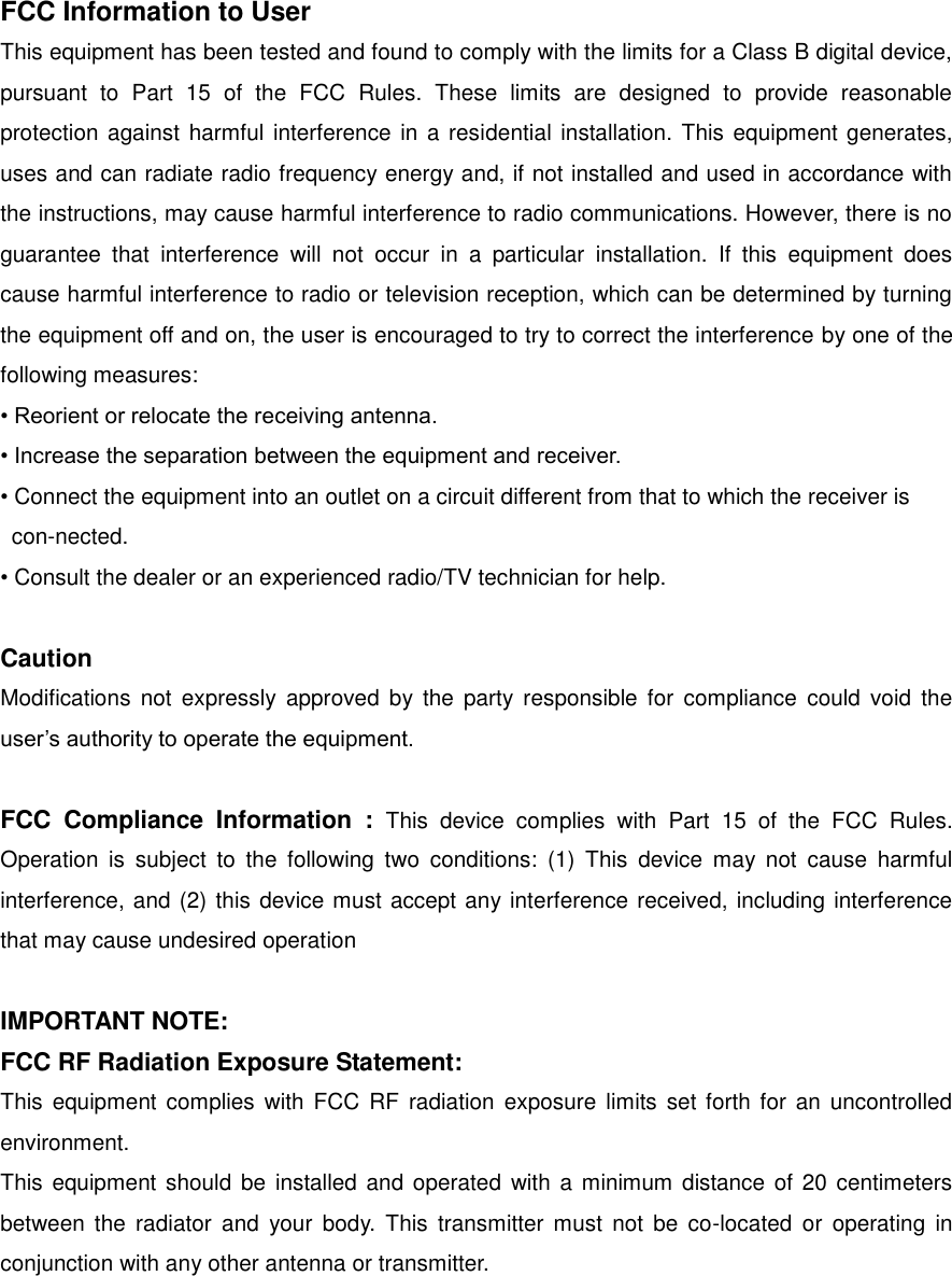 FCC Information to User This equipment has been tested and found to comply with the limits for a Class B digital device, pursuant  to  Part  15  of  the  FCC  Rules.  These  limits  are  designed  to  provide  reasonable protection against harmful interference in a residential installation. This equipment generates, uses and can radiate radio frequency energy and, if not installed and used in accordance with the instructions, may cause harmful interference to radio communications. However, there is no guarantee  that  interference  will  not  occur  in  a  particular  installation.  If  this  equipment  does cause harmful interference to radio or television reception, which can be determined by turning the equipment off and on, the user is encouraged to try to correct the interference by one of the following measures: &bull; Reorient or relocate the receiving antenna. &bull; Increase the separation between the equipment and receiver. &bull; Connect the equipment into an outlet on a circuit different from that to which the receiver is     con-nected. &bull; Consult the dealer or an experienced radio/TV technician for help.  Caution Modifications  not expressly  approved  by  the  party  responsible  for  compliance  could void  the user&rsquo;s authority to operate the equipment.  FCC  Compliance  Information  :  This  device  complies  with  Part  15  of  the  FCC  Rules. Operation  is  subject  to  the  following  two  conditions:  (1)  This  device  may  not  cause  harmful interference, and (2) this device must accept any interference received, including interference that may cause undesired operation  IMPORTANT NOTE: FCC RF Radiation Exposure Statement: This  equipment complies  with  FCC  RF  radiation  exposure  limits set forth  for an  uncontrolled environment.   This  equipment  should  be  installed and  operated with  a minimum  distance of 20 centimeters between  the  radiator  and  your  body. This  transmitter  must  not  be  co-located  or  operating  in conjunction with any other antenna or transmitter. 