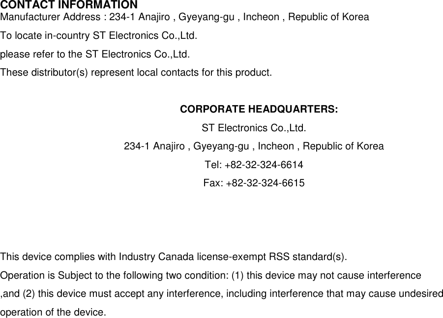 CONTACT INFORMATION Manufacturer Address : 234-1 Anajiro , Gyeyang-gu , Incheon , Republic of Korea To locate in-country ST Electronics Co.,Ltd.   please refer to the ST Electronics Co.,Ltd. These distributor(s) represent local contacts for this product.  CORPORATE HEADQUARTERS: ST Electronics Co.,Ltd.   234-1 Anajiro , Gyeyang-gu , Incheon , Republic of Korea   Tel: +82-32-324-6614 Fax: +82-32-324-6615    This device complies with Industry Canada license-exempt RSS standard(s).   Operation is Subject to the following two condition: (1) this device may not cause interference ,and (2) this device must accept any interference, including interference that may cause undesired   operation of the device.                      