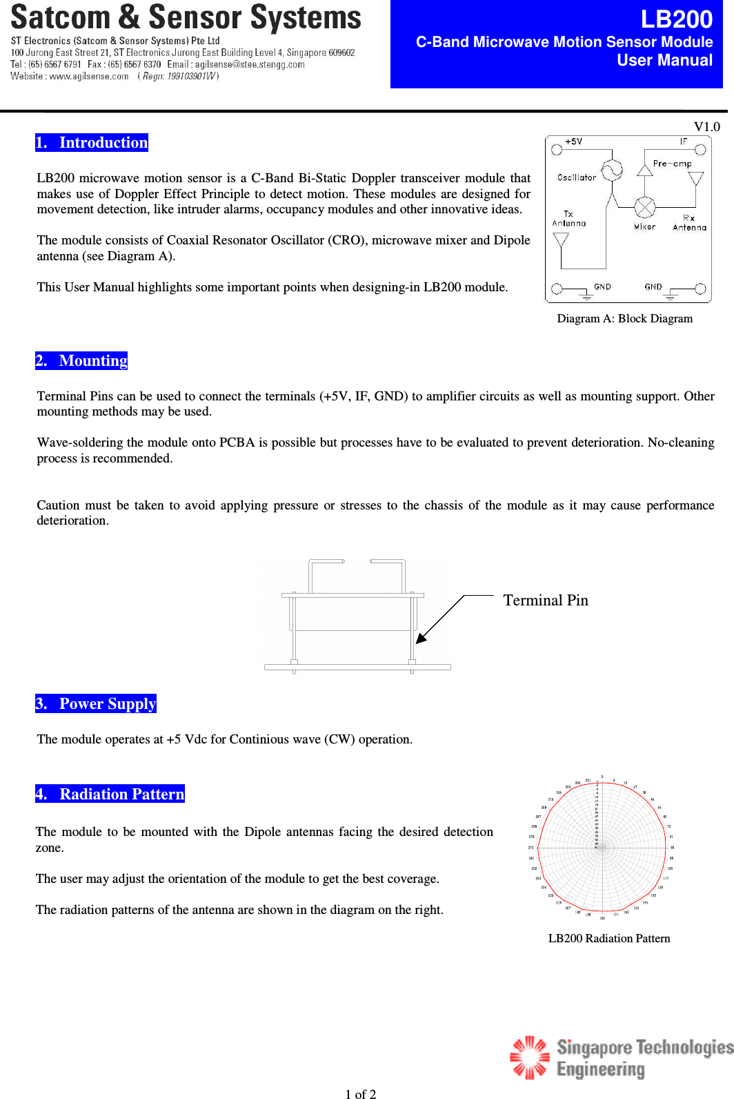  1 of 2  LB200C-Band Microwave Motion Sensor Module  User Manual V1.0  1.   Introduction  LB200 microwave motion sensor is a C-Band Bi-Static  Doppler transceiver module that makes use of Doppler Effect Principle to detect motion. These modules are designed for movement detection, like intruder alarms, occupancy modules and other innovative ideas.   The module consists of Coaxial Resonator Oscillator (CRO), microwave mixer and Dipole antenna (see Diagram A).    This User Manual highlights some important points when designing-in LB200 module.     2.   Mounting  Terminal Pins can be used to connect the terminals (+5V, IF, GND) to amplifier circuits as well as mounting support. Other mounting methods may be used.  Wave-soldering the module onto PCBA is possible but processes have to be evaluated to prevent deterioration. No-cleaning process is recommended.    Caution  must  be taken  to avoid  applying  pressure  or  stresses  to the chassis  of  the  module as  it  may cause  performance deterioration.    3.   Power Supply  The module operates at +5 Vdc for Continious wave (CW) operation.   4.   Radiation Pattern  .     Diagram A: Block Diagram Terminal Pin The module to  be mounted with  the  Dipole antennas facing the desired detection zone.   The user may adjust the orientation of the module to get the best coverage.   The radiation patterns of the antenna are shown in the diagram on the right. LB200 Radiation Pattern 