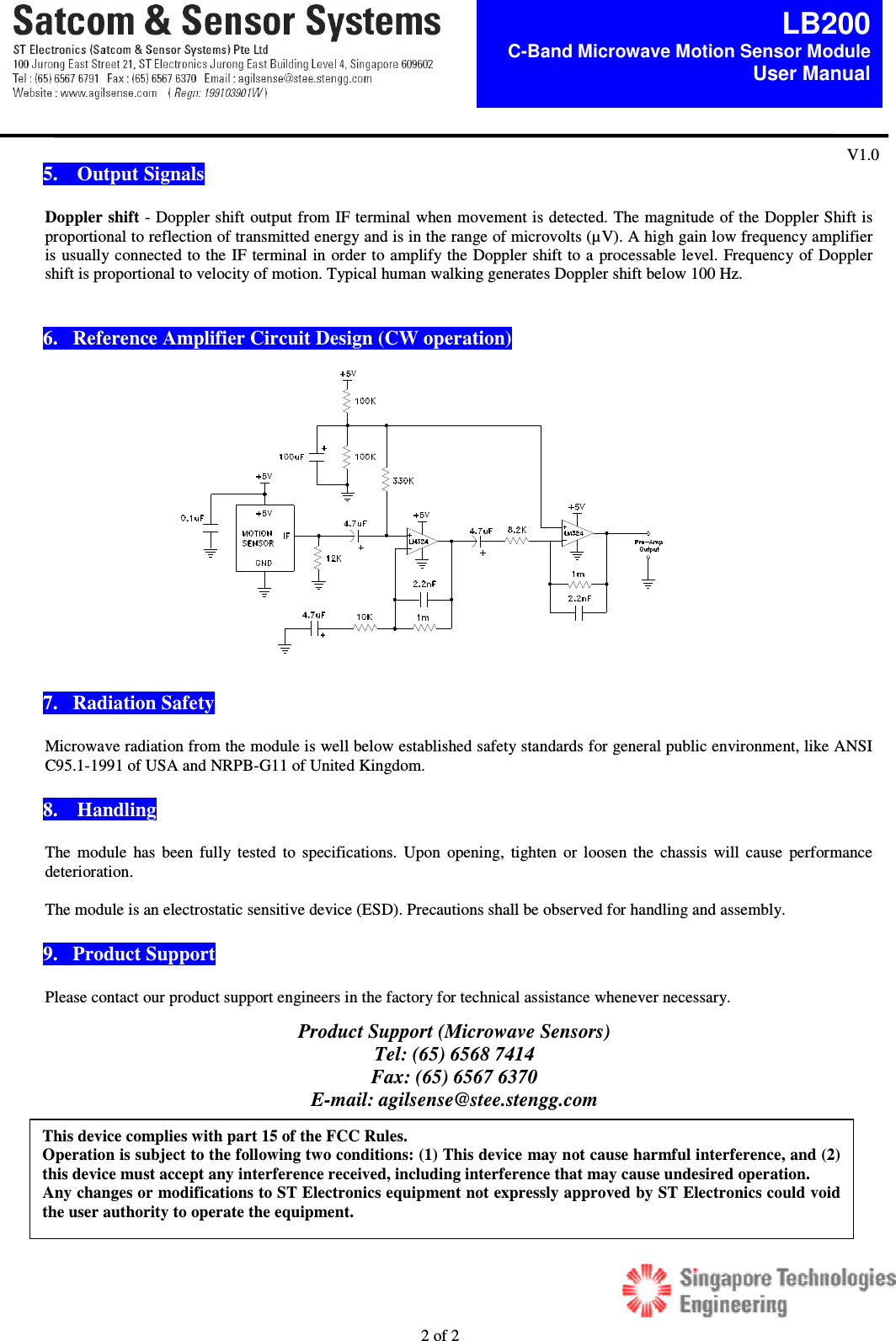  2 of 2  LB200C-Band Microwave Motion Sensor Module  User Manual V1.0  5.    Output Signals  Doppler shift - Doppler shift output from IF terminal when movement is detected. The magnitude of the Doppler Shift is proportional to reflection of transmitted energy and is in the range of microvolts (&micro;V). A high gain low frequency amplifier is usually connected to the IF terminal in order to amplify the Doppler shift to a processable level. Frequency of Doppler shift is proportional to velocity of motion. Typical human walking generates Doppler shift below 100 Hz.     6.   Reference Amplifier Circuit Design (CW operation)                7.   Radiation Safety  Microwave radiation from the module is well below established safety standards for general public environment, like ANSI C95.1-1991 of USA and NRPB-G11 of United Kingdom.   8.    Handling   The  module  has  been  fully tested  to  specifications.  Upon  opening, tighten  or loosen  the  chassis  will cause  performance deterioration.    The module is an electrostatic sensitive device (ESD). Precautions shall be observed for handling and assembly.    9.   Product Support  Please contact our product support engineers in the factory for technical assistance whenever necessary.      Product Support (Microwave Sensors) Tel: (65) 6568 7414 Fax: (65) 6567 6370 E-mail: agilsense@stee.stengg.com  This device complies with part 15 of the FCC Rules.  Operation is subject to the following two conditions: (1) This device may not cause harmful interference, and (2) this device must accept any interference received, including interference that may cause undesired operation. Any changes or modifications to ST Electronics equipment not expressly approved by ST Electronics could void the user authority to operate the equipment.   