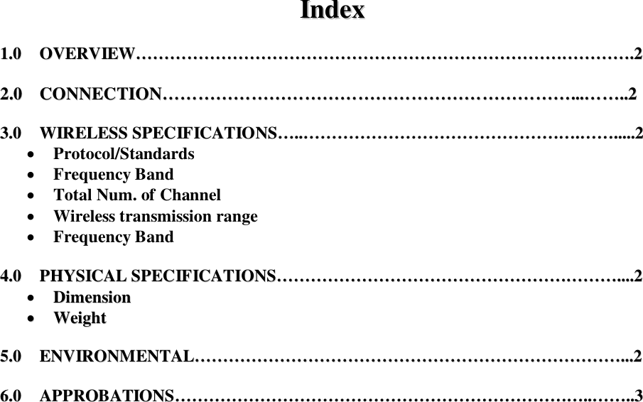 IInnddeexx    11..00        OOVVEERRVVIIEEWW&hellip;&hellip;&hellip;&hellip;&hellip;&hellip;&hellip;&hellip;&hellip;&hellip;&hellip;&hellip;&hellip;&hellip;&hellip;&hellip;&hellip;&hellip;&hellip;&hellip;&hellip;&hellip;&hellip;&hellip;&hellip;&hellip;&hellip;&hellip;&hellip;&hellip;&hellip;&hellip;&hellip;&hellip;&hellip;&hellip;&hellip;&hellip;&hellip;&hellip;&hellip;&hellip;&hellip;&hellip;&hellip;&hellip;&hellip;&hellip;&hellip;&hellip;&hellip;&hellip;&hellip;&hellip;&hellip;&hellip;&hellip;&hellip;..22    22..00        CCOONNNNEECCTTIIOONN&hellip;&hellip;&hellip;&hellip;&hellip;&hellip;&hellip;&hellip;&hellip;&hellip;&hellip;&hellip;&hellip;&hellip;&hellip;&hellip;&hellip;&hellip;&hellip;&hellip;&hellip;&hellip;&hellip;&hellip;&hellip;&hellip;&hellip;&hellip;&hellip;&hellip;&hellip;&hellip;&hellip;&hellip;&hellip;&hellip;&hellip;&hellip;&hellip;&hellip;&hellip;&hellip;&hellip;&hellip;&hellip;&hellip;......&hellip;&hellip;&hellip;&hellip;....22    33..00        WWIIRREELLEESSSS  SSPPEECCIIFFIICCAATTIIOONNSS&hellip;&hellip;....&hellip;&hellip;&hellip;&hellip;&hellip;&hellip;&hellip;&hellip;&hellip;&hellip;&hellip;&hellip;&hellip;&hellip;&hellip;&hellip;&hellip;&hellip;&hellip;&hellip;&hellip;&hellip;&hellip;&hellip;&hellip;&hellip;&hellip;&hellip;&hellip;&hellip;&hellip;&hellip;..&hellip;&hellip;&hellip;&hellip;..........22   Protocol/Standards  Frequency Band  Total Num. of Channel  Wireless transmission range   Frequency Band  44..00        PPHHYYSSIICCAALL  SSPPEECCIIFFIICCAATTIIOONNSS&hellip;&hellip;&hellip;&hellip;&hellip;&hellip;&hellip;&hellip;&hellip;&hellip;&hellip;&hellip;&hellip;&hellip;&hellip;&hellip;&hellip;&hellip;&hellip;&hellip;&hellip;&hellip;&hellip;&hellip;&hellip;&hellip;&hellip;&hellip;&hellip;&hellip;&hellip;&hellip;&hellip;&hellip;&hellip;&hellip;&hellip;&hellip;&hellip;&hellip;........22   DDiimmeennssiioonn   WWeeiigghhtt    55..00        EENNVVIIRROONNMMEENNTTAALL&hellip;&hellip;&hellip;&hellip;&hellip;&hellip;&hellip;&hellip;&hellip;&hellip;&hellip;&hellip;&hellip;&hellip;&hellip;&hellip;&hellip;&hellip;&hellip;&hellip;&hellip;&hellip;&hellip;&hellip;&hellip;&hellip;&hellip;&hellip;&hellip;&hellip;&hellip;&hellip;&hellip;&hellip;&hellip;&hellip;&hellip;&hellip;&hellip;&hellip;&hellip;&hellip;&hellip;&hellip;&hellip;&hellip;&hellip;&hellip;&hellip;&hellip;......22    66..00        AAPPPPRROOBBAATTIIOONNSS&hellip;&hellip;&hellip;&hellip;&hellip;&hellip;&hellip;&hellip;&hellip;&hellip;&hellip;&hellip;&hellip;&hellip;&hellip;&hellip;&hellip;&hellip;&hellip;&hellip;&hellip;&hellip;&hellip;&hellip;&hellip;&hellip;&hellip;&hellip;&hellip;&hellip;&hellip;&hellip;&hellip;&hellip;&hellip;&hellip;&hellip;&hellip;&hellip;&hellip;&hellip;&hellip;&hellip;&hellip;&hellip;&hellip;&hellip;&hellip;....&hellip;&hellip;&hellip;&hellip;....33    