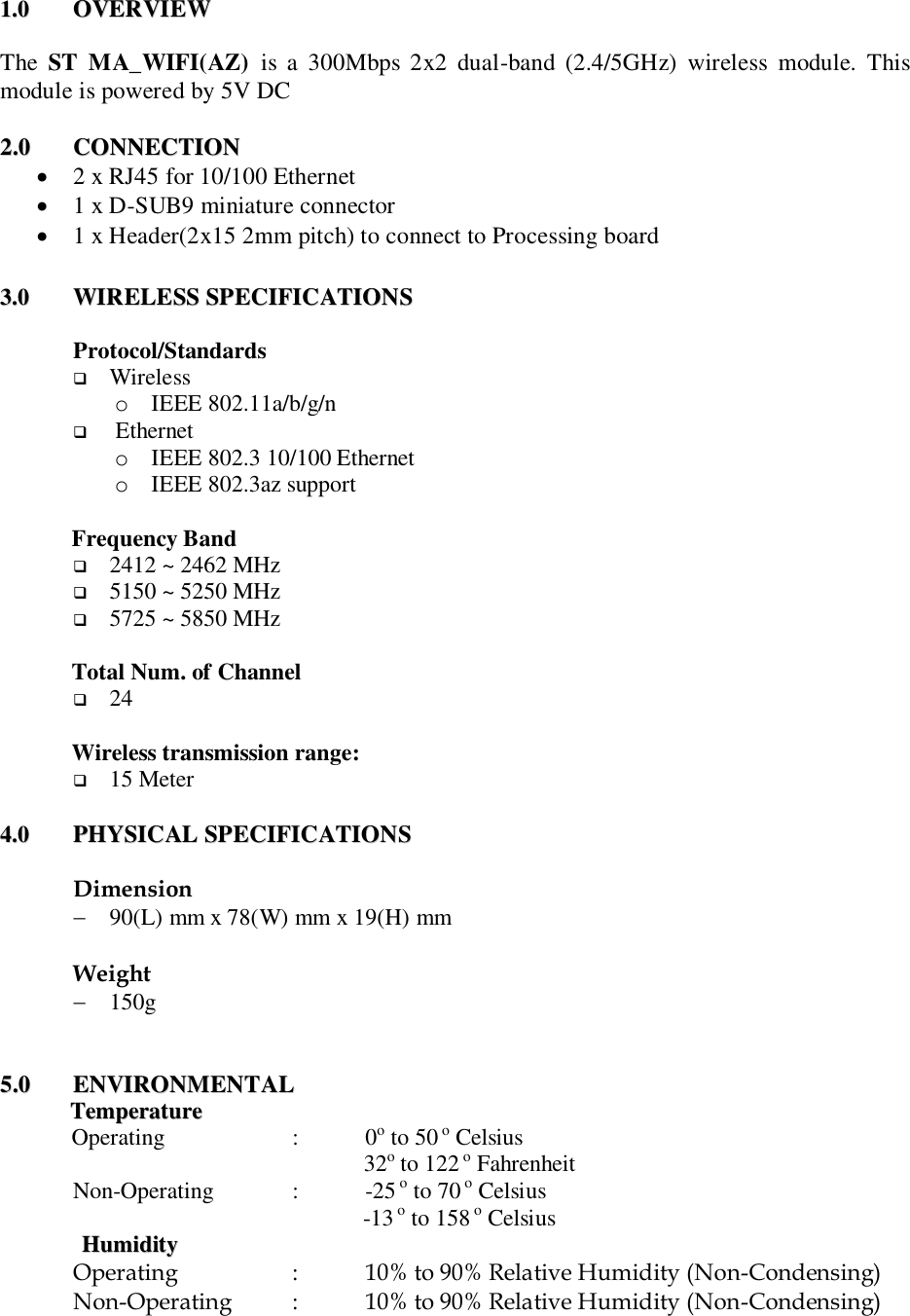 11..00  OOVVEERRVVIIEEWW    The  ST  MA_WIFI(AZ)  is  a  300Mbps  2x2  dual-band  (2.4/5GHz)  wireless  module.  This module is powered by 5V DC   22..00  CCOONNNNEECCTTIIOONN     2 x RJ45 for 10/100 Ethernet  1 x D-SUB9 miniature connector  1 x Header(2x15 2mm pitch) to connect to Processing board  33..00  WWIIRREELLEESSSS  SSPPEECCIIFFIICCAATTIIOONNSS   Protocol/Standards  Wireless o IEEE 802.11a/b/g/n   Ethernet o IEEE 802.3 10/100 Ethernet o IEEE 802.3az support   Frequency Band  2412 ~ 2462 MHz   5150 ~ 5250 MHz  5725 ~ 5850 MHz    Total Num. of Channel  24    Wireless transmission range:  15 Meter   44..00  PPHHYYSSIICCAALL  SSPPEECCIIFFIICCAATTIIOONNSS   Dimension  90(L) mm x 78(W) mm x 19(H) mm  Weight  150g      55..00  EENNVVIIRROONNMMEENNTTAALL  TTeemmppeerraattuurree  Operating     :  0o to 50 o Celsius                                                    32o to 122 o Fahrenheit Non-Operating   :   -25 o to 70 o Celsius -13 o to 158 o Celsius HHuummiiddiittyy  Operating    :   10% to 90% Relative Humidity (Non-Condensing) Non-Operating  :  10% to 90% Relative Humidity (Non-Condensing)   