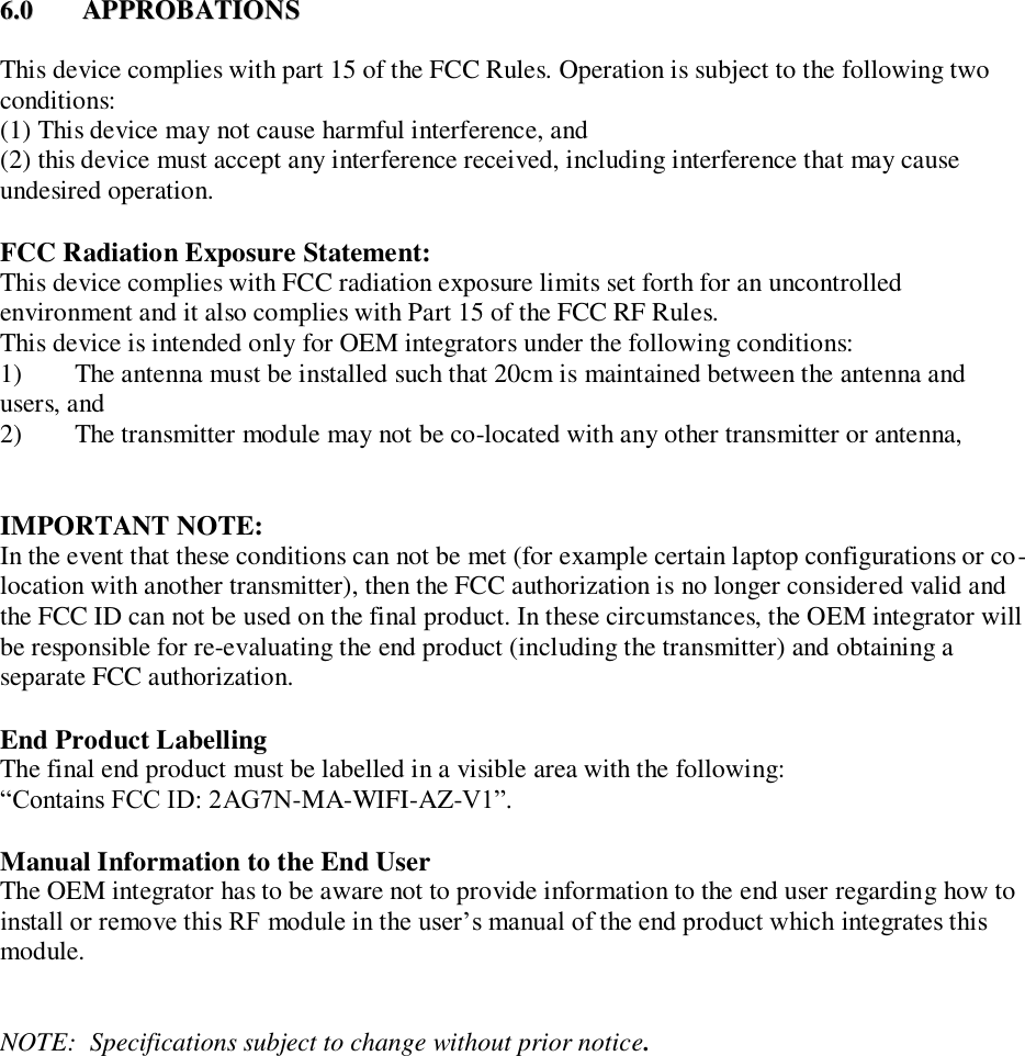 66..00  AAPPPPRROOBBAATTIIOONNSS    This device complies with part 15 of the FCC Rules. Operation is subject to the following two conditions:  (1) This device may not cause harmful interference, and  (2) this device must accept any interference received, including interference that may cause undesired operation.   FCC Radiation Exposure Statement:    This device complies with FCC radiation exposure limits set forth for an uncontrolled environment and it also complies with Part 15 of the FCC RF Rules.  This device is intended only for OEM integrators under the following conditions:  1)        The antenna must be installed such that 20cm is maintained between the antenna and users, and  2)        The transmitter module may not be co-located with any other transmitter or antenna,    IMPORTANT NOTE:  In the event that these conditions can not be met (for example certain laptop configurations or co-location with another transmitter), then the FCC authorization is no longer considered valid and the FCC ID can not be used on the final product. In these circumstances, the OEM integrator will be responsible for re-evaluating the end product (including the transmitter) and obtaining a separate FCC authorization.     End Product Labelling    The final end product must be labelled in a visible area with the following:      &ldquo;Contains FCC ID: 2AG7N-MA-WIFI-AZ-V1&rdquo;.       Manual Information to the End User    The OEM integrator has to be aware not to provide information to the end user regarding how to install or remove this RF module in the user&rsquo;s manual of the end product which integrates this module.      NOTE:  Specifications subject to change without prior notice.  
