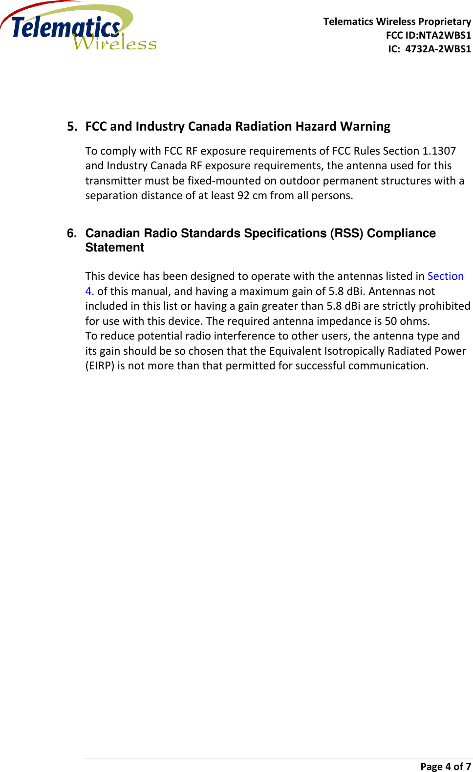     Telematics Wireless Proprietary   FCC ID:NTA2WBS1              IC:  4732A-2WBS1       Page 4 of 7     5. FCC and Industry Canada Radiation Hazard Warning To comply with FCC RF exposure requirements of FCC Rules Section 1.1307 and Industry Canada RF exposure requirements, the antenna used for this transmitter must be fixed-mounted on outdoor permanent structures with a separation distance of at least 92 cm from all persons.   6.  Canadian Radio Standards Specifications (RSS) Compliance Statement  This device has been designed to operate with the antennas listed in Section 4. of this manual, and having a maximum gain of 5.8 dBi. Antennas not included in this list or having a gain greater than 5.8 dBi are strictly prohibited for use with this device. The required antenna impedance is 50 ohms. To reduce potential radio interference to other users, the antenna type and its gain should be so chosen that the Equivalent Isotropically Radiated Power (EIRP) is not more than that permitted for successful communication.     