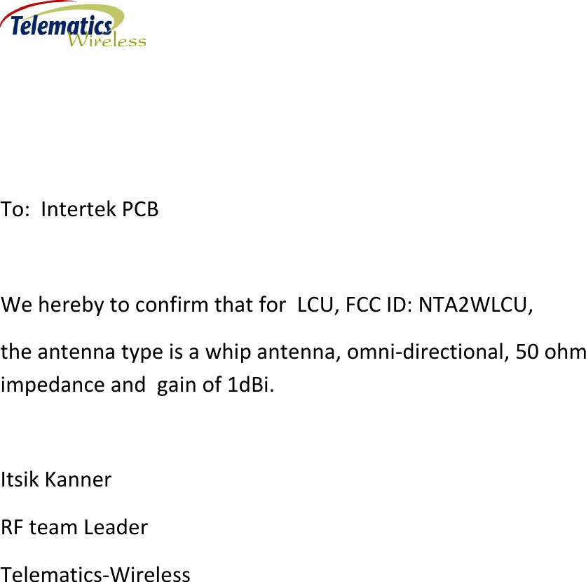     To:  Intertek PCB  We hereby to confirm that for  LCU, FCC ID: NTA2WLCU, the antenna type is a whip antenna, omni-directional, 50 ohm impedance and  gain of 1dBi.  Itsik Kanner RF team Leader Telematics-Wireless     