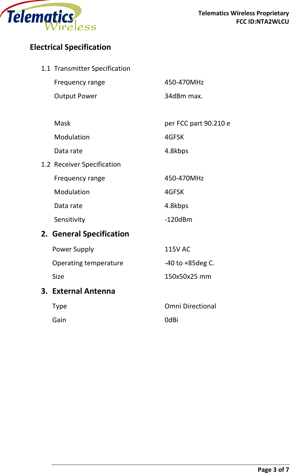     Telematics Wireless Proprietary   FCC ID:NTA2WLCU                        Page 3 of 7   Electrical Specification 1.1 Transmitter Specification Frequency range      450-470MHz Output Power       34dBm max.           Mask          per FCC part 90.210 e Modulation        4GFSK Data rate        4.8kbps 1.2 Receiver Specification Frequency range      450-470MHz Modulation        4GFSK Data rate        4.8kbps Sensitivity        -120dBm 2. General Specification Power Supply        115V AC Operating temperature    -40 to +85deg C. Size          150x50x25 mm 3. External Antenna Type          Omni Directional Gain          0dBi    