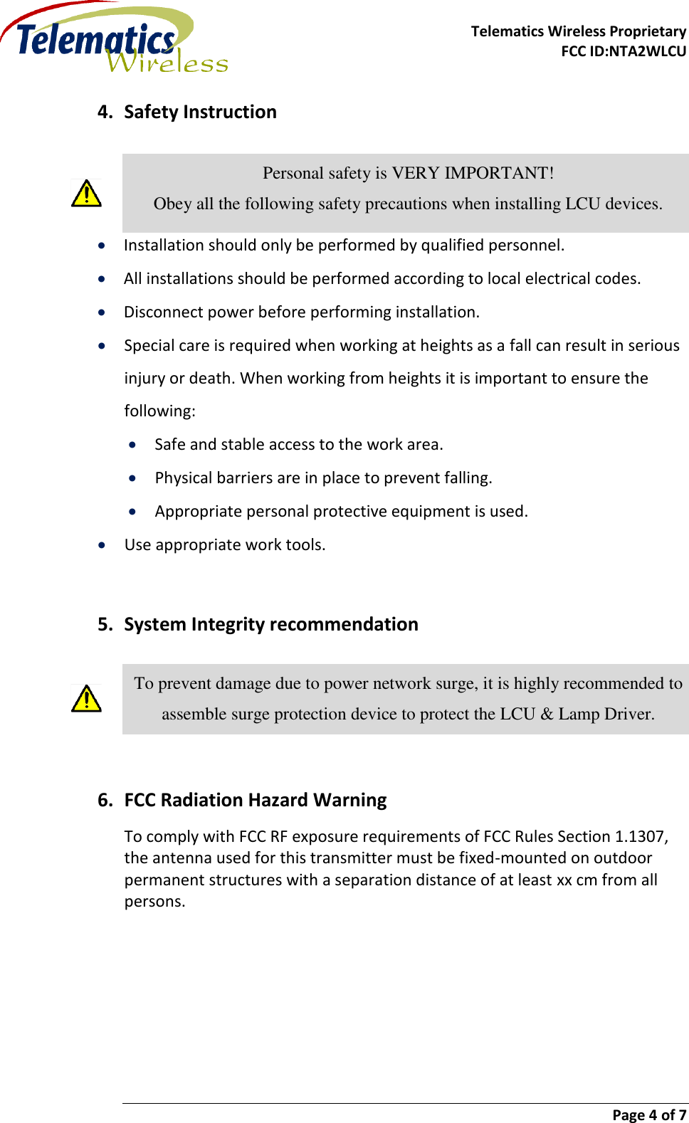    Telematics Wireless Proprietary   FCC ID:NTA2WLCU                        Page 4 of 7   4. Safety Instruction   Personal safety is VERY IMPORTANT! Obey all the following safety precautions when installing LCU devices.  Installation should only be performed by qualified personnel.  All installations should be performed according to local electrical codes.  Disconnect power before performing installation.  Special care is required when working at heights as a fall can result in serious injury or death. When working from heights it is important to ensure the following:  Safe and stable access to the work area.  Physical barriers are in place to prevent falling.  Appropriate personal protective equipment is used.  Use appropriate work tools.  5. System Integrity recommendation  To prevent damage due to power network surge, it is highly recommended to assemble surge protection device to protect the LCU &amp; Lamp Driver.  6. FCC Radiation Hazard Warning To comply with FCC RF exposure requirements of FCC Rules Section 1.1307, the antenna used for this transmitter must be fixed-mounted on outdoor permanent structures with a separation distance of at least xx cm from all persons.   