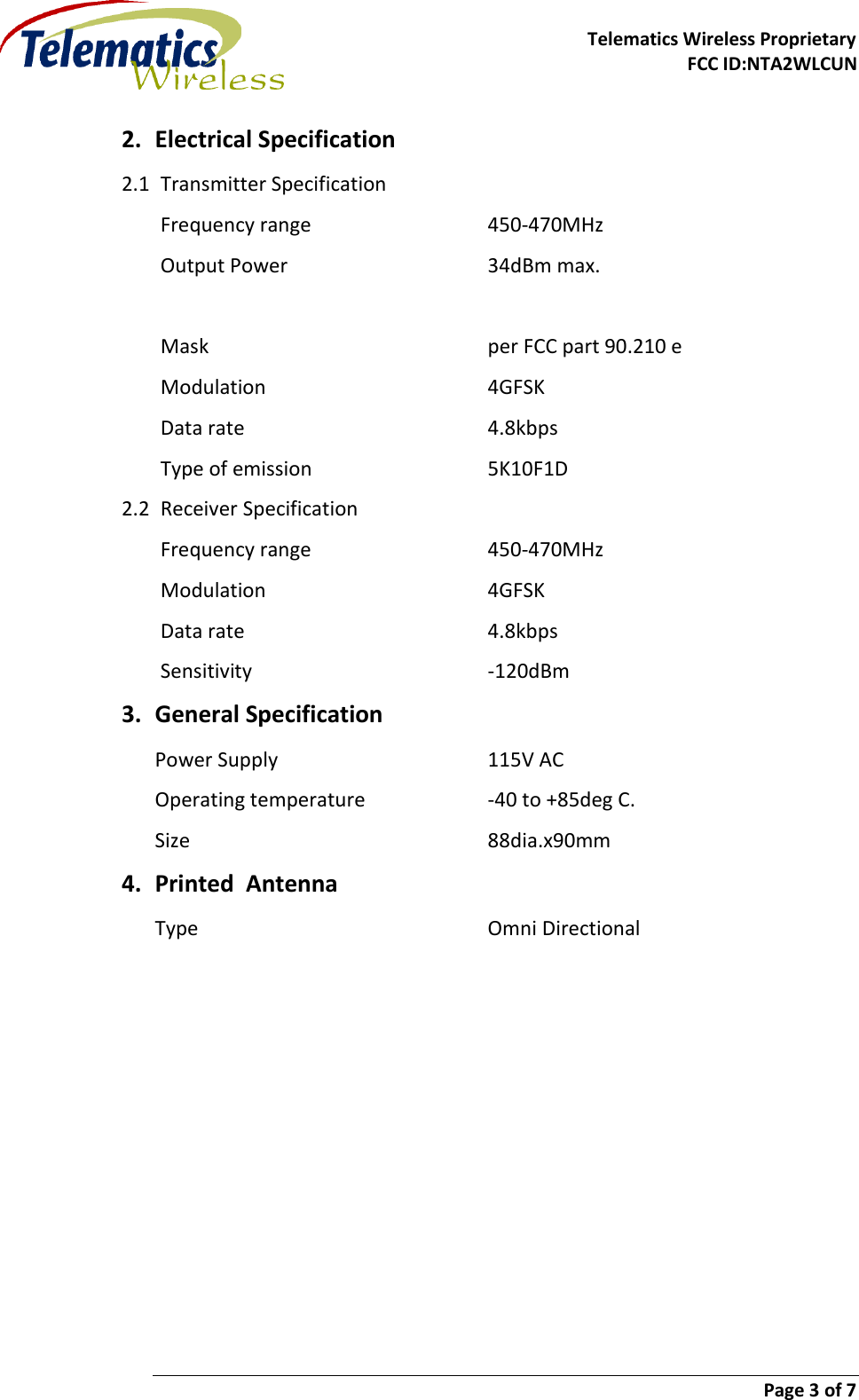     Telematics Wireless Proprietary FCC ID:NTA2WLCUN                        Page 3 of 7   2. Electrical Specification 2.1 Transmitter Specification Frequency range      450-470MHz Output Power       34dBm max.           Mask          per FCC part 90.210 e Modulation        4GFSK Data rate        4.8kbps Type of emission      5K10F1D 2.2 Receiver Specification Frequency range      450-470MHz Modulation        4GFSK Data rate        4.8kbps Sensitivity        -120dBm 3. General Specification Power Supply        115V AC Operating temperature    -40 to +85deg C. Size          88dia.x90mm     4. Printed  Antenna Type          Omni Directional    