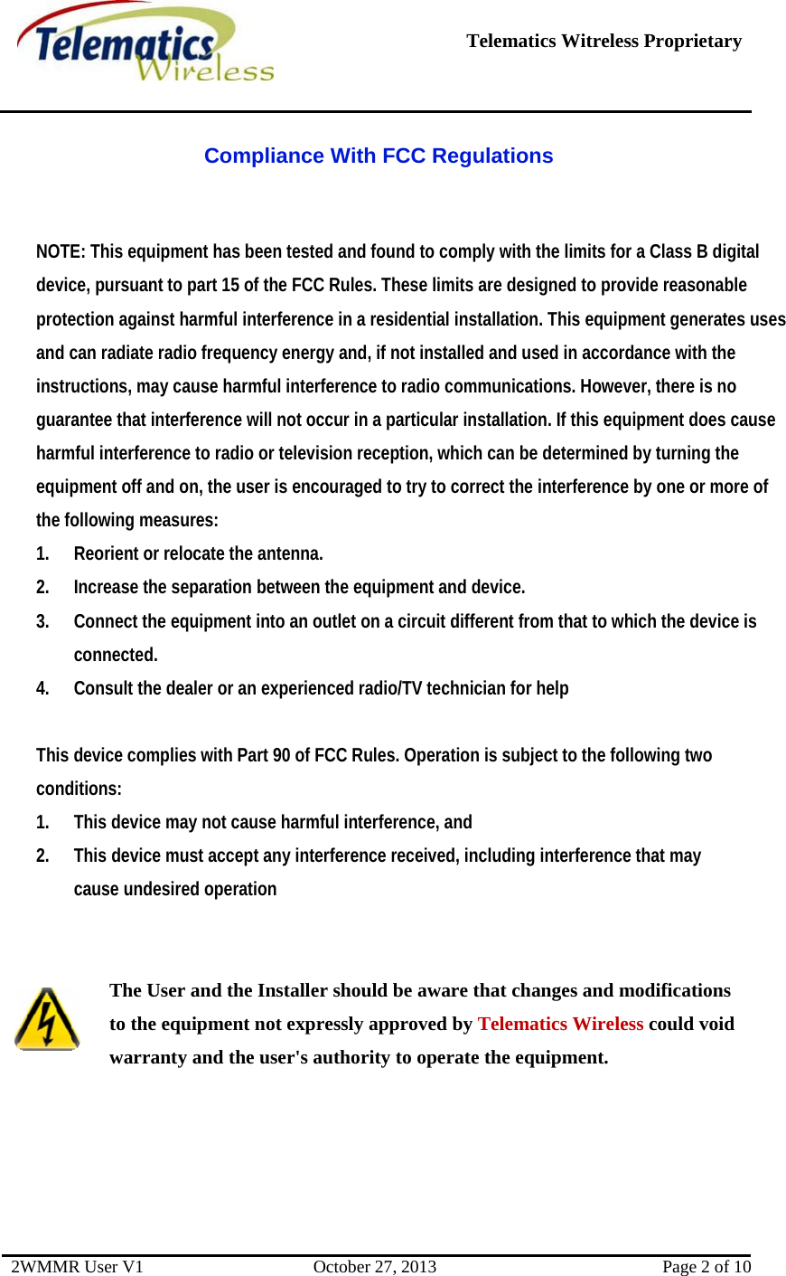   Telematics Witreless Proprietary 2WMMR User V1  October 27, 2013  Page 2 of 10 Compliance With FCC Regulations  NOTE: This equipment has been tested and found to comply with the limits for a Class B digital device, pursuant to part 15 of the FCC Rules. These limits are designed to provide reasonable protection against harmful interference in a residential installation. This equipment generates uses and can radiate radio frequency energy and, if not installed and used in accordance with the instructions, may cause harmful interference to radio communications. However, there is no guarantee that interference will not occur in a particular installation. If this equipment does cause harmful interference to radio or television reception, which can be determined by turning the equipment off and on, the user is encouraged to try to correct the interference by one or more of the following measures: 1. Reorient or relocate the antenna. 2. Increase the separation between the equipment and device. 3. Connect the equipment into an outlet on a circuit different from that to which the device is connected. 4. Consult the dealer or an experienced radio/TV technician for help  This device complies with Part 90 of FCC Rules. Operation is subject to the following two conditions: 1. This device may not cause harmful interference, and 2. This device must accept any interference received, including interference that may cause undesired operation   The User and the Installer should be aware that changes and modifications to the equipment not expressly approved by Telematics Wireless could void warranty and the user&apos;s authority to operate the equipment.     