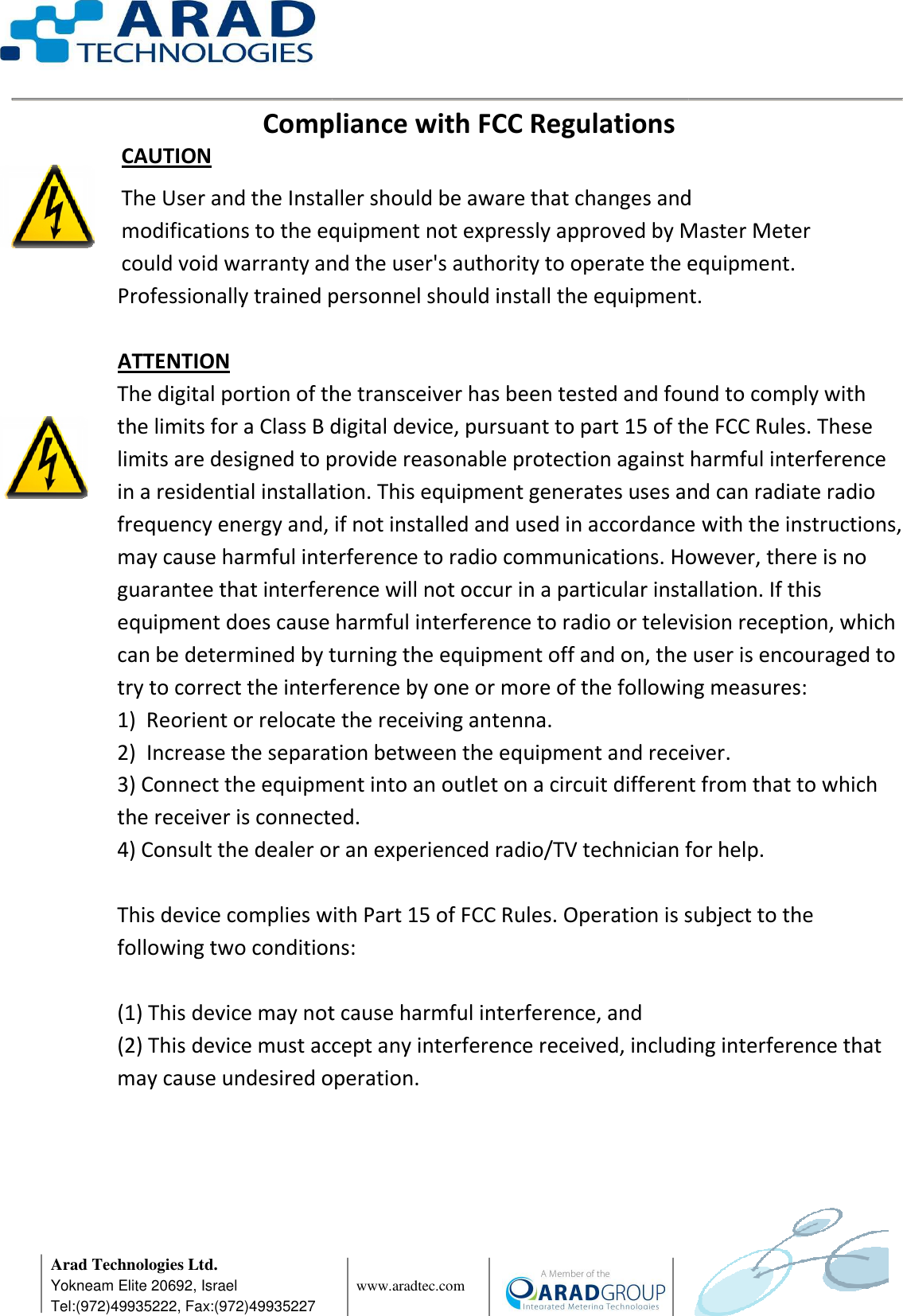      Arad Technologies Ltd. Yokneam Elite 20692, Israel Tel:(972)49935222, Fax:(972)49935227 Compliance with FCC Regulations CAUTION The User and the Installer should be aware that changes and modifications to the equipment not expressly approved by Master Meter could void warranty and the user&apos;s authority to operate the equipment.  Professionally trained personnel should install the eq  ATTENTION The digital portion of the transceiver has been tested and found to comply with the limits for a Class B digital device, pursuant to part 15 of the FCC Rules. These limits are designed to provide reasonable protection against harmful iin a residential installation. This equipment generates uses and can radiate radio frequency energy and, if not installed and used in accordance with the instructions, may cause harmful interference to radio communications. However, there is noguarantee that interference will not occur in a particular installation. If this equipment does cause harmful interference to radio or television reception, which can be determined by turning the equipment off and on, the user is encouraged to try to correct the interference by one or more of the following measures: 1)  Reorient or relocate the receiving antenna.2)  Increase the separation between the equipment and receiver.3) Connect the equipment into an outlet on a circuit different from that to wthe receiver is connected.4) Consult the dealer or an experienced radio/TV technician for help. This device complies with Part 15 of FCC Rules. Operation is subject to the following two conditions: (1) This device may not cause harmful (2) This device must accept any interference received, including interference that may cause undesired operation.                www.aradtec.com  Compliance with FCC RegulationsThe User and the Installer should be aware that changes and modifications to the equipment not expressly approved by Master Meter could void warranty and the user&apos;s authority to operate the equipment. Professionally trained personnel should install the equipment.The digital portion of the transceiver has been tested and found to comply with the limits for a Class B digital device, pursuant to part 15 of the FCC Rules. These limits are designed to provide reasonable protection against harmful iin a residential installation. This equipment generates uses and can radiate radio frequency energy and, if not installed and used in accordance with the instructions, may cause harmful interference to radio communications. However, there is noguarantee that interference will not occur in a particular installation. If this equipment does cause harmful interference to radio or television reception, which can be determined by turning the equipment off and on, the user is encouraged to ect the interference by one or more of the following measures: )  Reorient or relocate the receiving antenna. )  Increase the separation between the equipment and receiver.) Connect the equipment into an outlet on a circuit different from that to wthe receiver is connected. ) Consult the dealer or an experienced radio/TV technician for help.This device complies with Part 15 of FCC Rules. Operation is subject to the following two conditions: (1) This device may not cause harmful interference, and (2) This device must accept any interference received, including interference that may cause undesired operation.      The User and the Installer should be aware that changes and modifications to the equipment not expressly approved by Master Meter could void warranty and the user&apos;s authority to operate the equipment. uipment.The digital portion of the transceiver has been tested and found to comply with the limits for a Class B digital device, pursuant to part 15 of the FCC Rules. These limits are designed to provide reasonable protection against harmful interference in a residential installation. This equipment generates uses and can radiate radio frequency energy and, if not installed and used in accordance with the instructions, may cause harmful interference to radio communications. However, there is no guarantee that interference will not occur in a particular installation. If this equipment does cause harmful interference to radio or television reception, which can be determined by turning the equipment off and on, the user is encouraged to ect the interference by one or more of the following measures:  )  Increase the separation between the equipment and receiver. ) Connect the equipment into an outlet on a circuit different from that to which ) Consult the dealer or an experienced radio/TV technician for help. This device complies with Part 15 of FCC Rules. Operation is subject to the (2) This device must accept any interference received, including interference that 