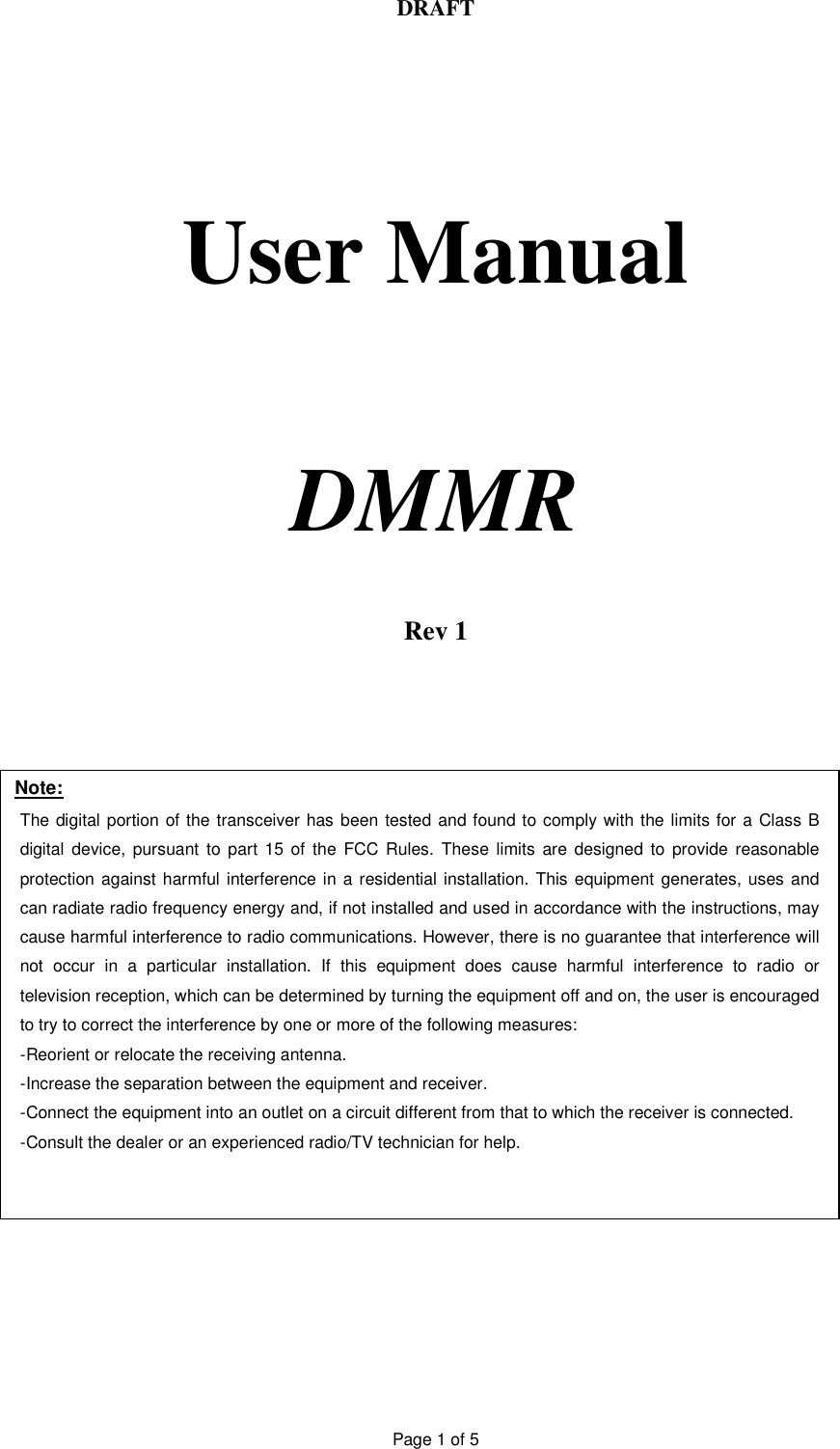DRAFT Page 1 of 5     User Manual     DMMR    Rev 1Note: The digital portion of the transceiver has been tested and found to comply with the limits for a Class B digital device, pursuant to part 15 of the FCC Rules. These limits are designed to provide reasonable protection against harmful interference in a residential installation. This equipment generates, uses and can radiate radio frequency energy and, if not installed and used in accordance with the instructions, may cause harmful interference to radio communications. However, there is no guarantee that interference will not occur in a particular installation. If this equipment does cause harmful interference to radio or television reception, which can be determined by turning the equipment off and on, the user is encouraged to try to correct the interference by one or more of the following measures:  -Reorient or relocate the receiving antenna. -Increase the separation between the equipment and receiver. -Connect the equipment into an outlet on a circuit different from that to which the receiver is connected. -Consult the dealer or an experienced radio/TV technician for help.  