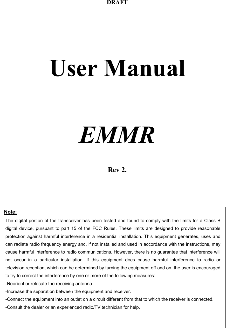 DRAFT     User Manual     EMMR    Rev 2.Note: The digital portion of the transceiver has been tested and found to comply with the limits for a Class B digital device, pursuant to part 15 of the FCC Rules. These limits are designed to provide reasonable protection against harmful interference in a residential installation. This equipment generates, uses and can radiate radio frequency energy and, if not installed and used in accordance with the instructions, may cause harmful interference to radio communications. However, there is no guarantee that interference will not occur in a particular installation. If this equipment does cause harmful interference to radio or television reception, which can be determined by turning the equipment off and on, the user is encouraged to try to correct the interference by one or more of the following measures:  -Reorient or relocate the receiving antenna. -Increase the separation between the equipment and receiver. -Connect the equipment into an outlet on a circuit different from that to which the receiver is connected. -Consult the dealer or an experienced radio/TV technician for help.  