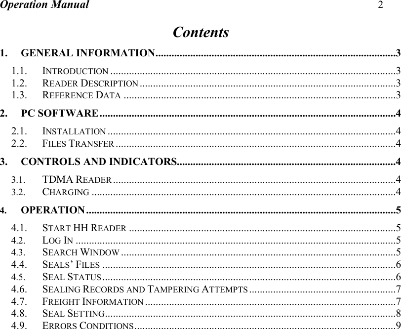 Operation Manual 2  Contents 1. GENERAL INFORMATION..........................................................................................3 1.1. INTRODUCTION...........................................................................................................3 1.2. READER DESCRIPTION................................................................................................3 1.3. REFERENCE DATA......................................................................................................3 2. PC SOFTWARE...............................................................................................................4 2.1. INSTALLATION............................................................................................................4 2.2. FILES TRANSFER.........................................................................................................4 3. CONTROLS AND INDICATORS..................................................................................4 3.1. TDMA READER..........................................................................................................4 3.2. CHARGING..................................................................................................................4 4. OPERATION....................................................................................................................5 4.1. START HH READER....................................................................................................5 4.2. LOG IN........................................................................................................................5 4.3. SEARCH WINDOW.......................................................................................................5 4.4. SEALS’ FILES..............................................................................................................6 4.5. SEAL STATUS..............................................................................................................6 4.6. SEALING RECORDS AND TAMPERING ATTEMPTS.......................................................7 4.7. FREIGHT INFORMATION..............................................................................................7 4.8. SEAL SETTING.............................................................................................................8 4.9. ERRORS CONDITIONS..................................................................................................9   