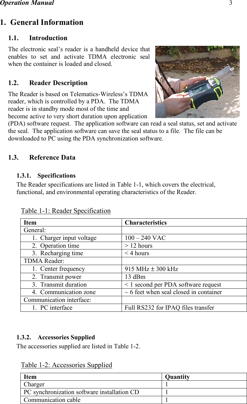 Operation Manual 3  1. General Information 1.1. Introduction The electronic seal’s reader is a handheld device that enables to set and activate TDMA electronic seal when the container is loaded and closed.  1.2. Reader Description The Reader is based on Telematics-Wireless’s TDMA reader, which is controlled by a PDA.  The TDMA reader is in standby mode most of the time and become active to very short duration upon application (PDA) software request.  The application software can read a seal status, set and activate the seal.  The application software can save the seal status to a file.  The file can be downloaded to PC using the PDA synchronization software.  1.3. Reference Data 1.3.1. Specifications The Reader specifications are listed in Table 1-1, which covers the electrical, functional, and environmental operating characteristics of the Reader.  Table 1-1: Reader Specification Item Characteristics General:  1. Charger input voltage  100 – 240 VAC 2. Operation time  &gt; 12 hours 3. Recharging time  &lt; 4 hours TDMA Reader:   1. Center frequency  915 MHz ± 300 kHz 2. Transmit power  13 dBm 3. Transmit duration  &lt; 1 second per PDA software request 4. Communication zone  ~ 6 feet when seal closed in container Communication interface:   1. PC interface  Full RS232 for IPAQ files transfer   1.3.2. Accessories Supplied The accessories supplied are listed in Table 1-2.  Table 1-2: Accessories Supplied Item Quantity Charger 1 PC synchronization software installation CD  1 Communication cable  1   