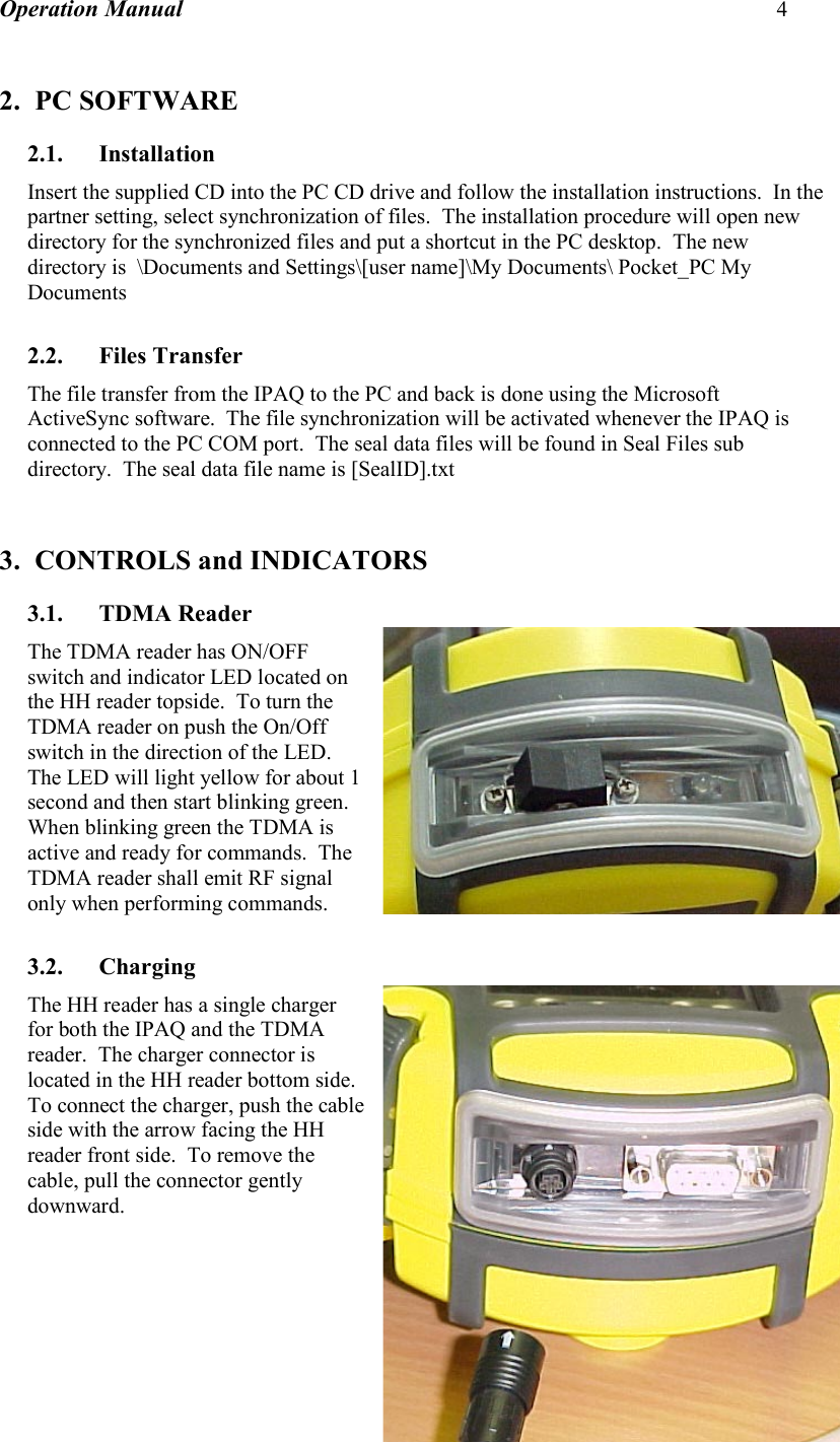 Operation Manual 4    2. PC SOFTWARE 2.1. Installation Insert the supplied CD into the PC CD drive and follow the installation instructions.  In the partner setting, select synchronization of files.  The installation procedure will open new directory for the synchronized files and put a shortcut in the PC desktop.  The new directory is  \Documents and Settings\[user name]\My Documents\ Pocket_PC My Documents  2.2. Files Transfer The file transfer from the IPAQ to the PC and back is done using the Microsoft ActiveSync software.  The file synchronization will be activated whenever the IPAQ is connected to the PC COM port.  The seal data files will be found in Seal Files sub directory.  The seal data file name is [SealID].txt   3. CONTROLS and INDICATORS 3.1. TDMA Reader The TDMA reader has ON/OFF switch and indicator LED located on the HH reader topside.  To turn the TDMA reader on push the On/Off switch in the direction of the LED.  The LED will light yellow for about 1 second and then start blinking green.  When blinking green the TDMA is active and ready for commands.  The TDMA reader shall emit RF signal only when performing commands.  3.2. Charging  The HH reader has a single charger for both the IPAQ and the TDMA reader.  The charger connector is located in the HH reader bottom side.  To connect the charger, push the cable side with the arrow facing the HH reader front side.  To remove the cable, pull the connector gently downward.          
