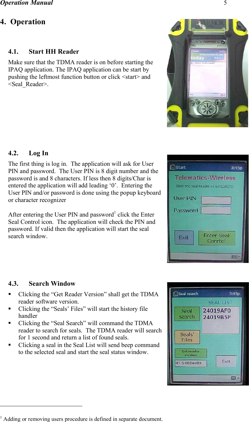 Operation Manual 5  4. Operation   4.1. Start HH Reader Make sure that the TDMA reader is on before starting the IPAQ application. The IPAQ application can be start by pushing the leftmost function button or click &lt;start&gt; and &lt;Seal_Reader&gt;.          4.2. Log In The first thing is log in.  The application will ask for User PIN and password.  The User PIN is 8 digit number and the password is and 8 characters. If less then 8 digits/Char is entered the application will add leading ‘0’.  Entering the User PIN and/or password is done using the popup keyboard or character recognizer   After entering the User PIN and password1 click the Enter Seal Control icon.  The application will check the PIN and password. If valid then the application will start the seal search window.      4.3. Search Window  Clicking the “Get Reader Version” shall get the TDMA reader software version.  Clicking the “Seals’ Files” will start the history file handler  Clicking the “Seal Search” will command the TDMA reader to search for seals.  The TDMA reader will search for 1 second and return a list of found seals.  Clicking a seal in the Seal List will send beep command to the selected seal and start the seal status window.                                                        1 Adding or removing users procedure is defined in separate document. 