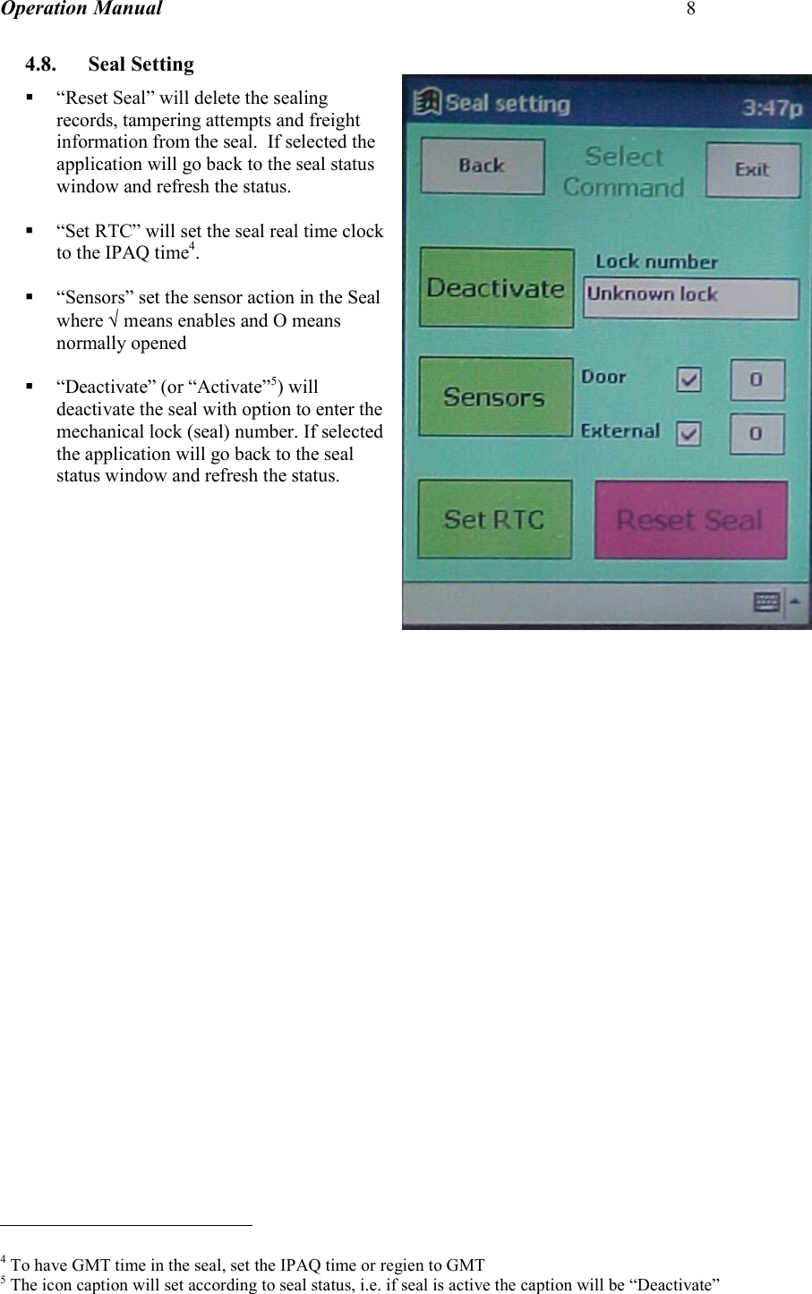 Operation Manual 8  4.8. Seal Setting  “Reset Seal” will delete the sealing records, tampering attempts and freight information from the seal.  If selected the application will go back to the seal status window and refresh the status.   “Set RTC” will set the seal real time clock to the IPAQ time4.   “Sensors” set the sensor action in the Seal where √ means enables and O means normally opened   “Deactivate” (or “Activate”5) will deactivate the seal with option to enter the mechanical lock (seal) number. If selected the application will go back to the seal status window and refresh the status.                                                        4 To have GMT time in the seal, set the IPAQ time or regien to GMT 5 The icon caption will set according to seal status, i.e. if seal is active the caption will be “Deactivate” 